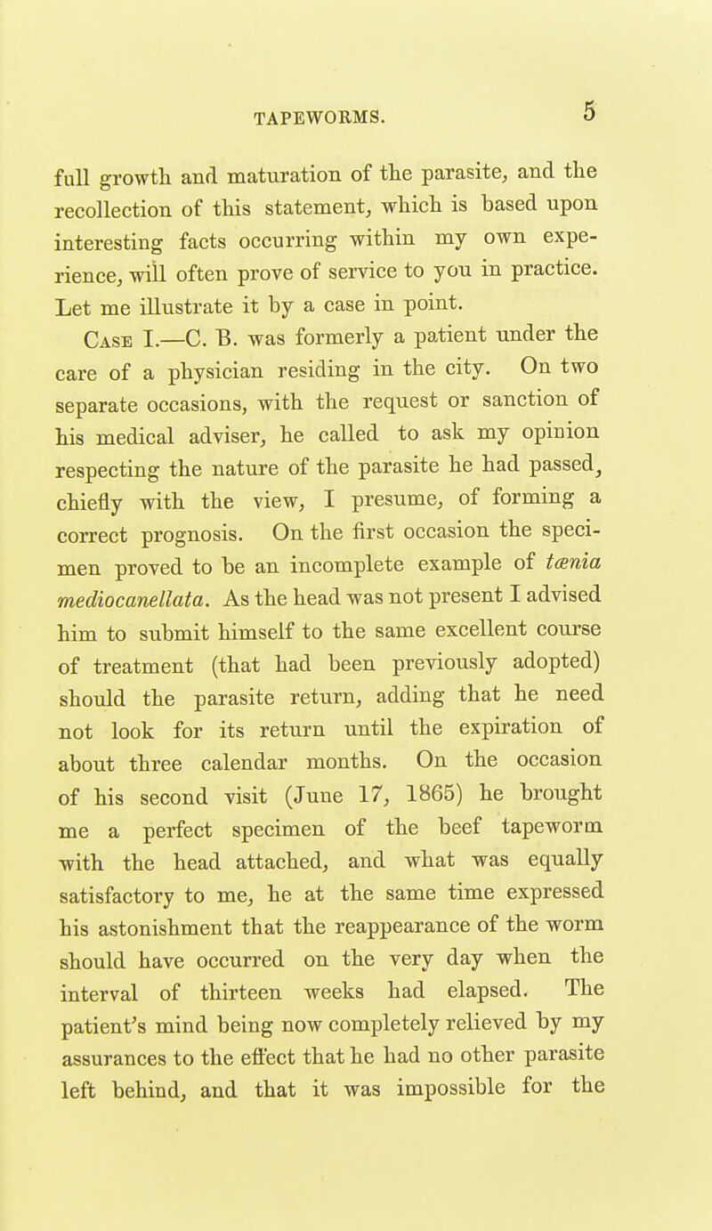 full growth and maturation of the parasite^ and the recollection of this statement, which is based upon interesting facts occurring within my own expe- rience, will often prove of service to you in practice. Let me illustrate it by a case in point. Case I.—C. B. was formerly a patient under the care of a physician residing in the city. On two separate occasions, with the request or sanction of his medical adviser, he called to ask my opinion respecting the nature of the parasite he had passed, chiefly with the view, I presume, of forming a correct prognosis. On the first occasion the speci- men proved to be an incomplete example of t(Bnia mediocanellata. As the head was not present I advised him to submit himself to the same excellent course of treatment (that had been previously adopted) should the parasite return, adding that he need not look for its return until the expiration of about three calendar months. On the occasion of his second visit (June 17, 1865) he brought me a perfect specimen of the beef tapeworm -with the head attached, and what was equally satisfactory to me, he at the same time expressed his astonishment that the reappearance of the worm should have occurred on the very day when the interval of thirteen weeks had elapsed. The patient's mind being now completely relieved by my assurances to the effect that he had no other parasite left behind, and that it was impossible for the