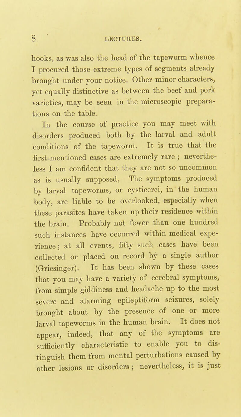 hooks, as was also the head of the tapeworm whence I procured those extreme types of segments already- brought under your notice. Other minor characters, yet equally distinctive as between the beef and pork varieties, may be seen in the microscopic prepara- tions on the table. In the course of practice you may meet with disorders produced both by the larval and adult conditions of the tapeworm. It is true that the first-mentioned cases are extremely rare ; neverthe- less I am confident that they are not so uncommon as is usually supposed. The symptoms produced by larval tapeworms, or cysticerci, in the human body, are liable to be overlooked, especially when these parasites have taken up their residence within the brain. Probably not fewer than one hundred such instances have occurred within medical expe- rience; at all events, fifty such cases have been collected or placed on record by a single author (Griesinger). It has been shown by these cases that you may have a variety of cerebral symptoms, from simple giddiness and headache up to the most severe and alarming epileptiform seizures, solely brought about by the presence of one or more larval tapeworms in the human brain. It does not appear, indeed, that any of the symptoms are sufficiently characteristic to enable you to dis- tinguish them from mental perturbations caused by other lesions or disorders ; nevertheless, it is just