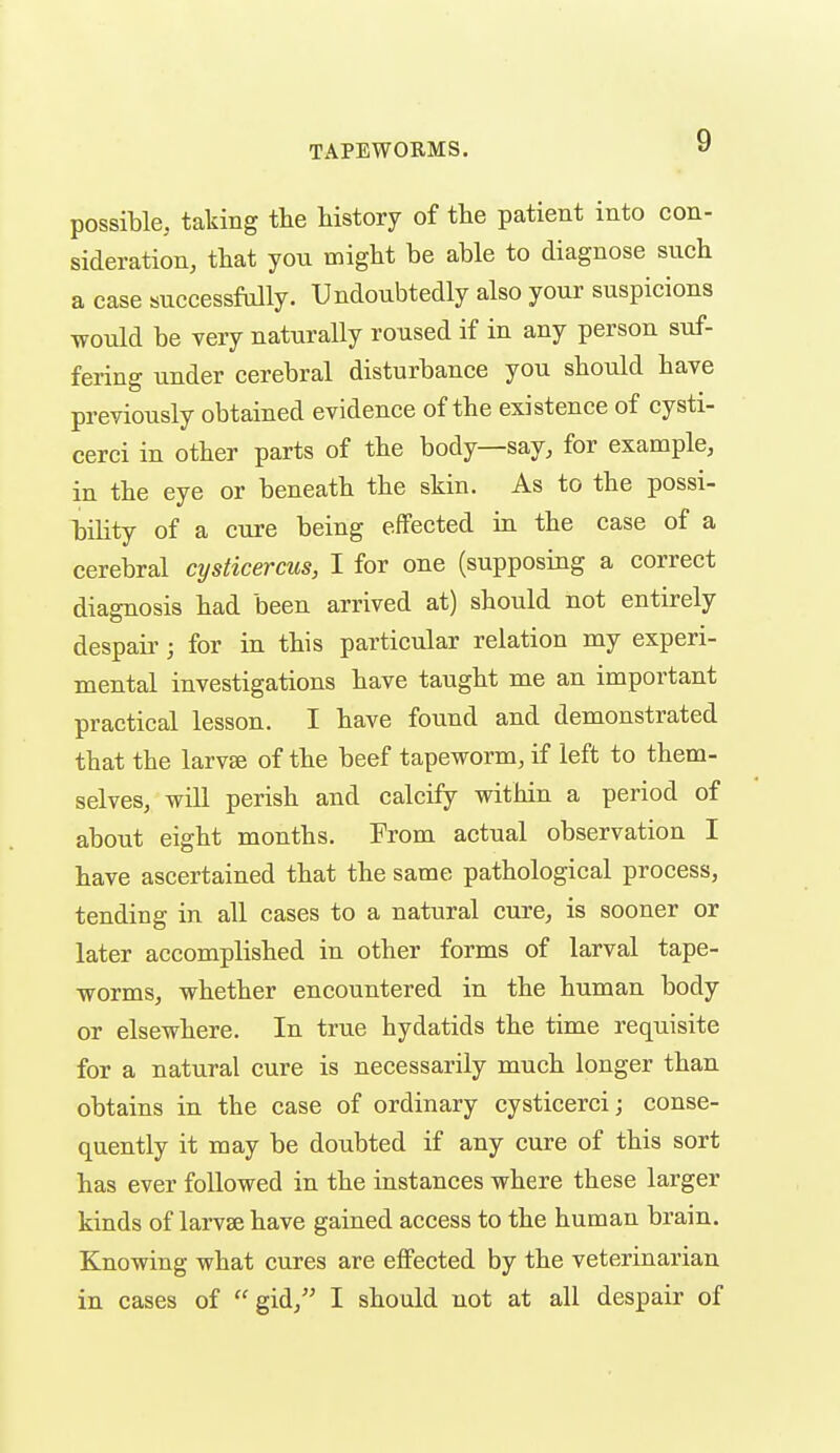 possible, taking the liistory of the patient into con- sideration, that you might be able to diagnose such a case successfully. Undoubtedly also your suspicions would be very naturally roused if in any person suf- fering under cerebral disturbance you should have previously obtained evidence of the existence of cysti- cerei in other parts of the body—say, for example, in the eye or beneath the skin. As to the possi- bility of a cure being effected in the case of a cerebral cysticercus, I for one (supposing a correct diagnosis had been arrived at) should not entirely despair; for in this particular relation my experi- mental investigations have taught me an important practical lesson. I have found and demonstrated that the larvge of the beef tapeworm, if left to them- selves, will perish and calciiy within a period of about eight months. From actual observation I have ascertained that the same pathological process, tending in all cases to a natural cure, is sooner or later accomplished in other forms of larval tape- worms, whether encountered in the human body or elsewhere. In true hydatids the time requisite for a natural cure is necessarily much longer than obtains in the case of ordinary cysticerci; conse- quently it may be doubted if any cure of this sort has ever followed in the instances where these larger kinds of larvae have gained access to the human brain. Knowing what cures are effected by the veterinarian in cases of gid/' I should not at all despair of