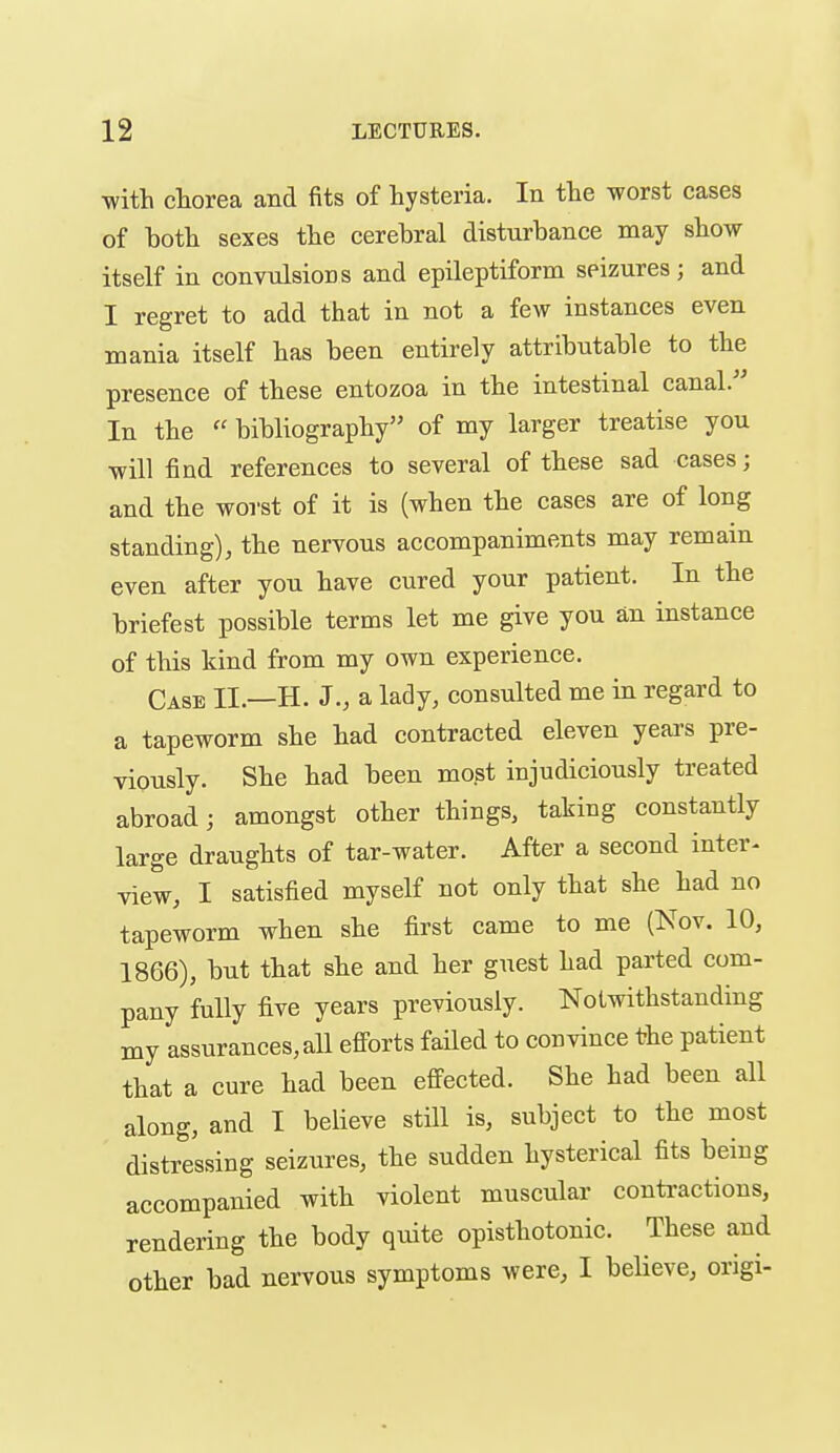 with chorea and fits of hysteria. In the worst cases of both sexes the cerebral disturbance may show itself in convulsions and epileptiform seizures; and I regret to add that in not a few instances even mania itself has been entirely attributable to the presence of these entozoa in the intestinal canal. In the  bibliography of my larger treatise you will find references to several of these sad cases; and the worst of it is (when the cases are of long standing), the nervous accompaniments may remain even after you have cured your patient. In the briefest possible terms let me give you an instance of tliis kind from my own experience. Case II.—H. J., a lady, consulted me in regard to a tapeworm she had contracted eleven years pre- viously. She had been most injudiciously treated abroad; amongst other things, taking constantly large draughts of tar-water. After a second inter^ view, I satisfied myself not only that she had no tapeworm when she first came to me (Nov. 10, 1866), but that she and her guest had parted com- pany fully five years previously. Notwithstanding my assurances, all eff'orts faHed to convince the patient that a cure had been efiected. She had been all along, and I believe still is, subject to the most distressing seizures, the sudden hysterical fits being accompanied with violent muscular contractions, rendering the body quite opisthotonic. These and other bad nervous symptoms were, I believe, origi-