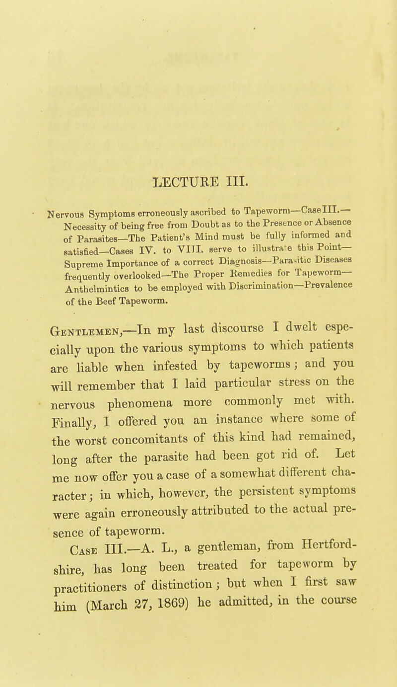 Nervous Symptoms erroneously ascribed to Tapeworm—Caselll.— Necessity of being free from Doubt as to the Presence or Absence of Parasites—The Patient's Mind must be fully informed and satisfied—Cases IV. to VIII. serve to illustrate this Point- Supreme Importance of a correct Diagnosis—Parasitic Diseases frequently overlooked—The Proper Remedies for Tapeworm— Anthelmintics to be employed with Discrimination—Prevalence of the Beef Tapeworm. Gentlemen—In my last discourse I dwelt espe- cially upon the various symptoms to which patients are liable when infested by tapeworms; and you will remember that I laid particular stress on the nervous phenomena more commonly met with. Finally, I offered you an instance where some of the worst concomitants of this kind had remained, long after the parasite had been got rid of. Let me now offer you a case of a somewhat different cha- racter ; in which, however, the persistent symptoms were again erroneously attributed to the actual pre- sence of tapeworm. Case III.—A. L., a gentleman, from Hertford- shire, has long been treated for tapeworm by practitioners of distinction; but when I first saw him (March 27, 1869) he admitted, in the course