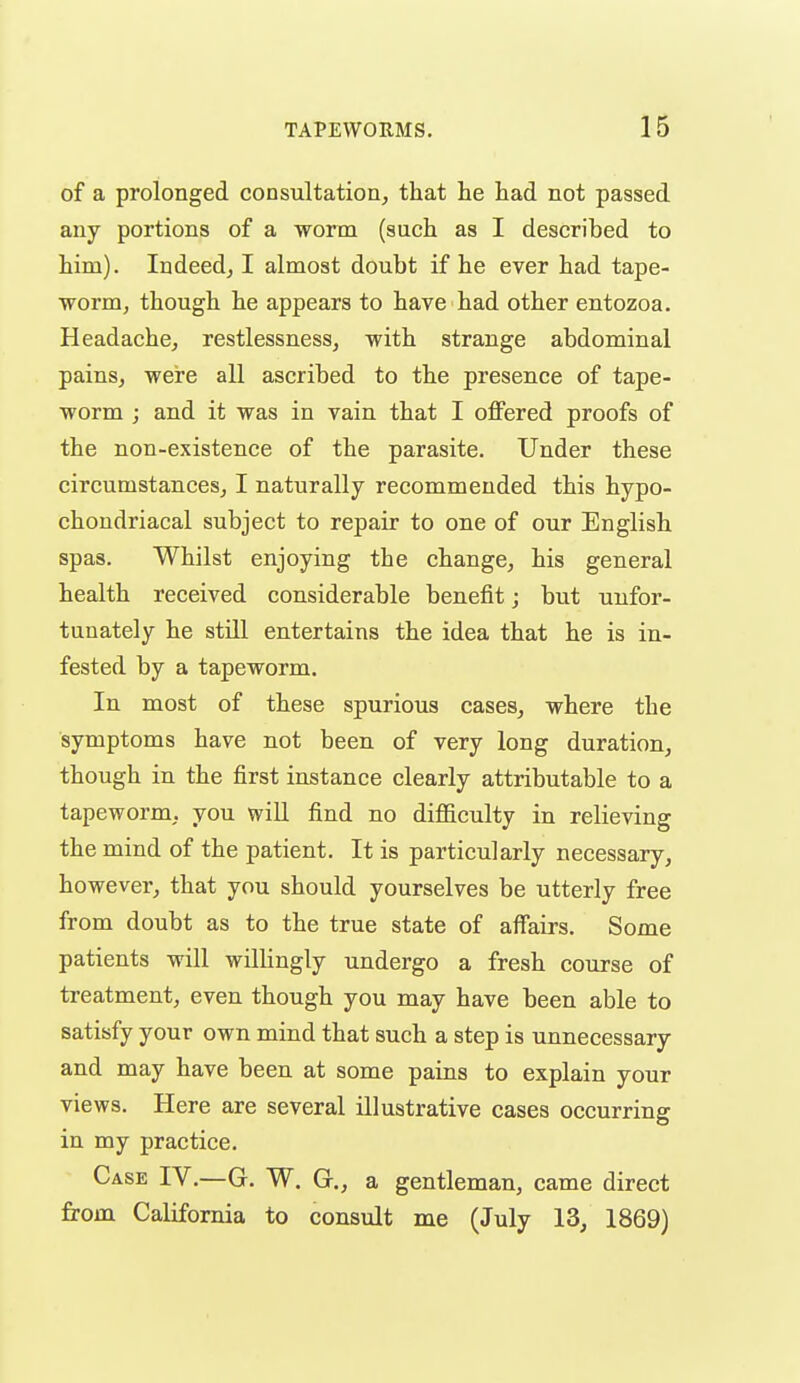 of a prolonged consultatioa, that lie had not passed any portions of a worm (such as I described to him). Indeed^ I almost doubt if he ever had tape- worm, though he appears to have had other entozoa. Headache, restlessness, with strange abdominal pains, were all ascribed to the presence of tape- worm ; and it was in vain that I offered proofs of the non-existence of the parasite. Under these circumstances, I naturally recommended this hypo- chondriacal subject to repair to one of our English spas. Whilst enjoying the change, his general health received considerable benefit; but unfor- tunately he stni entertains the idea that he is in- fested by a tapeworm. In most of these spurious cases, where the symptoms have not been of very long duration, though in the first instance clearly attributable to a tapeworm, you will find no difiiculty in relieving the mind of the patient. It is particularly necessary, however, that you should yourselves be utterly free from doubt as to the true state of affairs. Some patients will willingly undergo a fresh course of treatment, even though you may have been able to satisfy your own mind that such a step is unnecessary and may have been at some pains to explain your views. Here are several illustrative cases occurring in my practice. Case IV.—G. W. G., a gentleman, came direct from California to consult me (July 13, 1869)