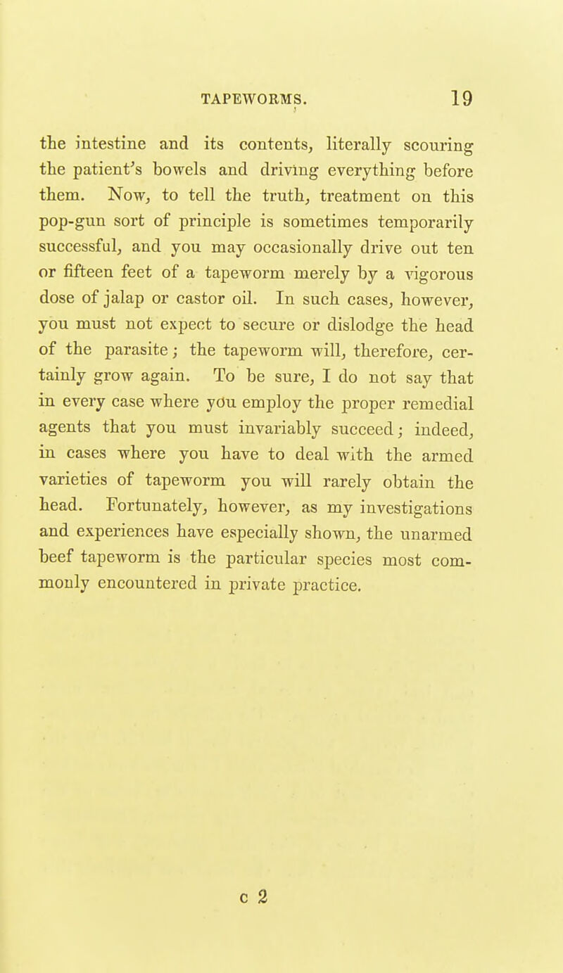 the intestine and its contents, literally scouring the patient's bowels and driving everything before them. Now, to tell the truth, treatment on this pop-gun sort of principle is sometimes temporarily successful, and you may occasionally drive out ten or fifteen feet of a tapeworm merely by a ^ngorous dose of jalap or castor oil. In such cases, howevei', you must not expect to secure or dislodge the head of the parasite; the tapeworm will, therefore, cer- tainly grow again. To be sure, I do not say that in every case where you employ the proper remedial agents that you must invariably succeed; indeed, in cases where you have to deal with the armed varieties of tapeworm you will rarely obtain the head. Fortunately, however, as my investigations and experiences have especially shown, the unarmed beef tapeworm is the particular species most com- monly encountered in private practice.