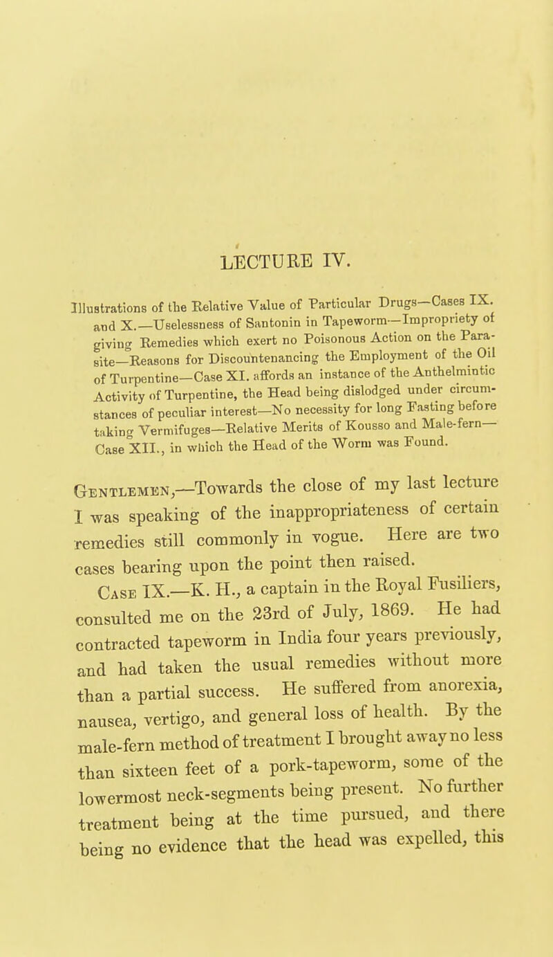 Illustrations of the Relative Value of Particular Drugs-Cases IX. and X.—UBeleasness of Santonin in Tapeworm—Impropriety of giving Remedies which exert no Poisonous Action on the Para- site—Reasons for Discountenancing the Employment of the Oil of Turpentine-Case XI. affords an instance of the Anthelmintic Activity of Turpentine, the Head being dislodged under circum- stances of peculiar interest-No necessity for long Fasting before takin^r Vermifuges—Relative Merits of Kousso and Male-fern— Case XII., in which the Head of the Worm was Found. Gentlemen,—Towards the close of my last lecture I was speaking of the inappropriateness of certain remedies still commonly in vogue. Here are two cases bearing upon the point then raised. Case IX.—K. H., a captain in the Royal Fusiliers, consulted me on the 23rd of July, 1869. He had contracted tapeworm in India four years pre^aously, and had taken the usual remedies without more than a partial success. He sufiPered from anorexia, nausea, vertigo, and general loss of health. By the male-fern method of treatment I brought away no less than sixteen feet of a pork-tapeworm, some of the lowermost neck-segments being present. No further treatment being at the time pursued, and there being no evidence that the head was expelled, this