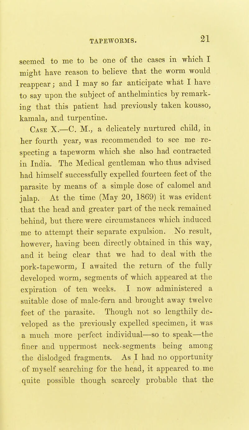 seemed to me to be one of the cases in which I might have reason to believe that the worm would reappear; and I may so far anticipate what I have to say upon the subject of anthelmintics by remark- ing that this patient had previously taken kousso, kamala, and turpentine. Case X.—C. M., a delicately nurtured child, in her fourth year, was recommended to see me re- specting a tapeworm which she also had contracted in India. The Medical gentleman who thus advised had himself successfully expelled fourteen feet of the parasite by means of a simple dose of calomel and jalap. At the time (May 20, 1869) it was evident that the head and greater part of the neck remained behind, but there were circumstances which induced me to attempt their separate expulsion. No result, however, having been directly obtained in this way, and it being clear that we had to deal with the pork-tapeworm, I awaited the return of the fully developed worm, segments of which appeared at the expiration of ten weeks. I now administered a suitable dose of male-fern and brought away twelve feet of the parasite. Though not so lengthily de- veloped as the previously expelled specimen, it was a much more perfect individual—so to speak—the finer and uppermost neck-segments being among the dislodged fragments. As I had no opportunity of myself searching for the head, it appeared to me quite possible though scarcely probable that the