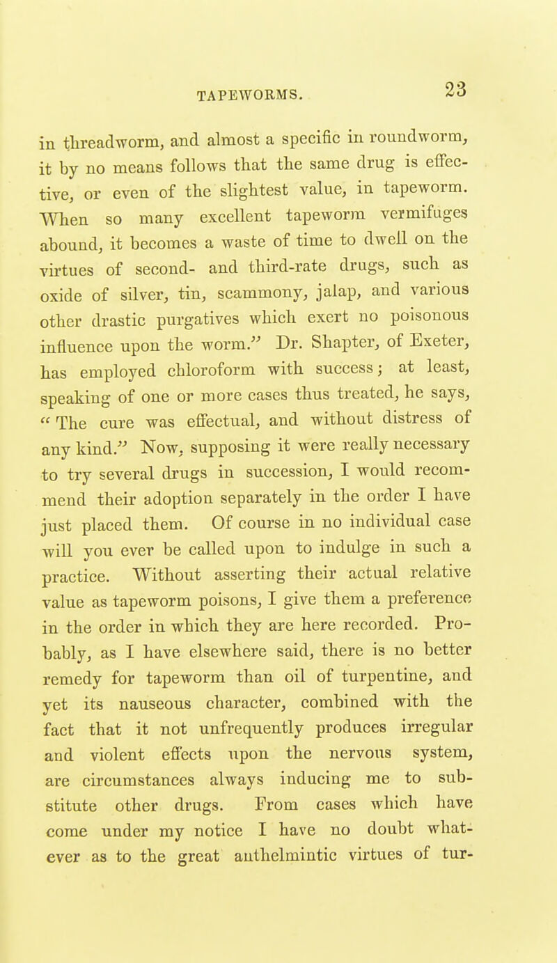 in threadworm, and almost a specific in roundworm, it by no means follows that the same drug is eiTec- tive, or even of the slightest value, in tapeworm. When so many excellent tapeworm vermifuges abound, it becomes a waste of time to dwell on the virtues of second- and third-rate drugs, such as oxide of silver, tin, scammony, jalap, and various other drastic purgatives which exert no poisonous influence upon the worm. Dr. Shapter, of Exeter, has employed chloroform with success; at least, speaking of one or more cases thus treated, he says,  The cure was effectual, and without distress of any kind. Now, supposing it were really necessary to try several drugs in succession, I would recom- mend their adoption separately in the order I have just placed them. Of course in no individual case wiU you ever be called upon to indulge in such a practice. Without asserting their actual relative value as tapeworm poisons, I give them a preference in the order in which they are here recorded. Pro- bably, as I have elsewhere said, there is no better remedy for tapeworm than oil of turpentine, and yet its nauseous character, combined with the fact that it not unfrequently produces irregular and violent efi'ects upon the nervous system, are circumstances always inducing me to sub- stitute other drugs. From cases which have come under ray notice I have no doubt what- ever as to the great anthelmintic virtues of tur-