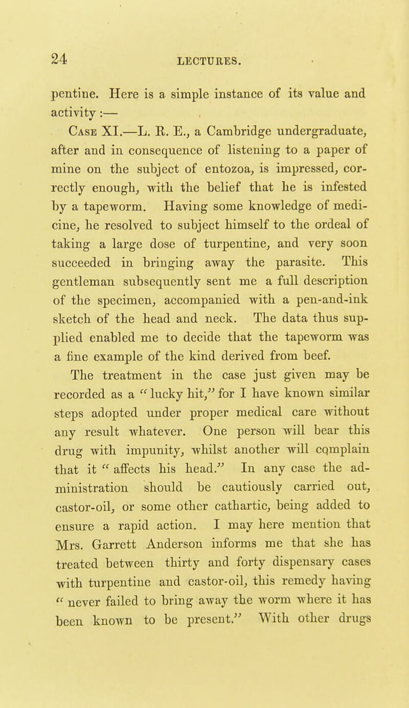 pentine. Here is a simple instance of its value and activity:— Case XI.—L. E. E., a Cambridge undergraduate, after and in consequence of listening to a paper of mine on the subject of entozoa, is impressed, cor- rectly enough, with the belief that he is infested by a tapeworm. Having some knowledge of medi- cine, he resolved to subject himself to the ordeal of taking a large dose of turpentine, and very soon succeeded in bringing away the parasite. This gentleman subsequently sent me a full description of the specimen, accompanied with a pen-and-ink sketch of the head and neck. The data thus sup- plied enabled me to decide that the tapeworm was a fine example of the kind derived from beef. The treatment in the case just given may be recorded as a  lucky hit,'^ for I have known similar steps adopted under proper medical care without any result whatever. One person will bear this drug with impunity, whilst another wUl cqmplain that it  affects his head.^' In any case the ad- ministration should be cautiously carried out, castor-oil, or some other cathartic, being added to ensure a rapid action. I may here mention that Mrs. Garrett Anderson informs me that she has treated between thirty and forty dispensary cases with turpentine and castor-oil, this remedy ha^dng  never failed to bring away the worm where it has been known to be present. With other drugs