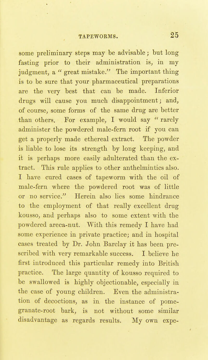 some preliminary steps may be advisable; but long fasting prior to their administration is, in my judgment, a  great mistake. The important thing is to be sure that your pharmaceutical preparations are the very best that can be made. Inferior drugs will cause you much disappointment; and, of course, some forms of the same drug are better than others. For example, I would say  rarely administer the powdered male-fern root if you can. get a properly made ethereal extract. The powder is liable to lose its strength by long keeping, and it is perhaps more easily adulterated than the ex- tract. This rule applies to other anthelmintics also. I have cured cases of tapeworm with the oil of male-fern where the powdered root was of little or no service. Herein also lies some hindrance to the employment of that really excellent drug kousso, and perhaps also to some extent with the powdered areca-nut. With this remedy I have had some experience in private practice; and in hospital cases treated by Dr. John Barclay it has been pre- scribed with very remarkable success. I believe he first introduced this particular remedy into British practice. The large quantity of kousso requii'ed to be swallowed is highly objectionable, especially in the case of young children. Even the administra- tion of decoctions, as in the instance of pome- granate-root bark, is not without some similar disadvantage as regards results. My own expe-