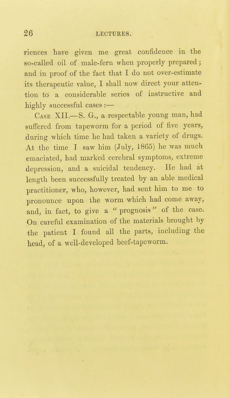 riences have given me great confidence in tLe so-called oil of male-fern when properly prepared; and in proof of the fact that I do not over-estimate its therapeutic value, I shall now direct your atten- tion to a considerable series of instructive and highly successful cases :— Case XII.—S. G., a respectable young man, had suffered from tapeworm for a period of five years, during which time he had taken a variety of drugs. At the time J saw him (July, 1865) he was much emaciated, had marked cerebral symptoms, extreme depression, and a suicidal tendency. He had at length been successfully treated by an able medical practitioner, who, however, had sent him to me to pronounce upon the worm which had come away, and, in fact, to give a prognosis'' of the case. On careful examination of the materials brought by the patient I found all the parts, including the head, of a well-developed beef-tapeworm.