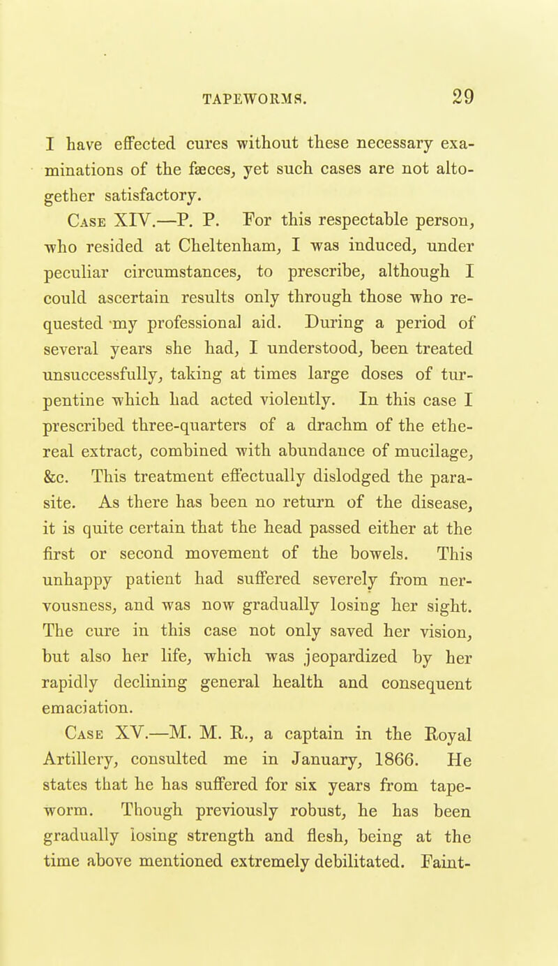 I have effected cures without these necessary exa- minations of the fseceSj yet such cases are not alto- gether satisfactory. Case XIV.—P. P. For this respectable person, ■who resided at Cheltenham, I was induced, under peculiar circumstances, to prescribe, although I could ascertain results only through those who re- quested my professional aid. During a period of several years she had, I understood, been treated unsuccessfully, taking at times large doses of tur- pentine which had acted violently. In this case I prescribed three-quarters of a drachm of the ethe- real extract, combined with abundance of mucilage, &c. This treatment effectually dislodged the para- site. As there has been no return of the disease, it is quite certain that the head passed either at the first or second movement of the bowels. This unhappy patient had suffered severely from ner- vousness, and was now gradually losing her sight. The cure in this case not only saved her vision, but also her life, which was jeopardized by her rapidly declining general health and consequent emaciation. Case XV.—M. M. R., a captain in the Royal Artillery, consulted me in January, 1866. He states that he has suffered for six years from tape- worm. Though previously robust, he has been gradually losing strength and flesh, being at the time above mentioned extremely debilitated. Faint-