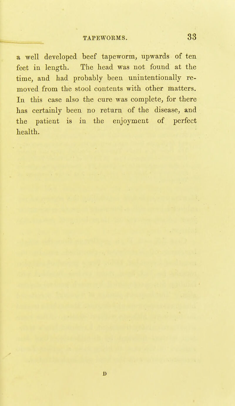 a well developed beef tapeworm, upwards of ten feet in length. The head was not found at the time, and had probably been unintentionally re- moved from the stool contents with other matters. In this case also the cure was complete, for there has certainly been no return of the disease, and the patient is in the enjoyment of perfect health. D