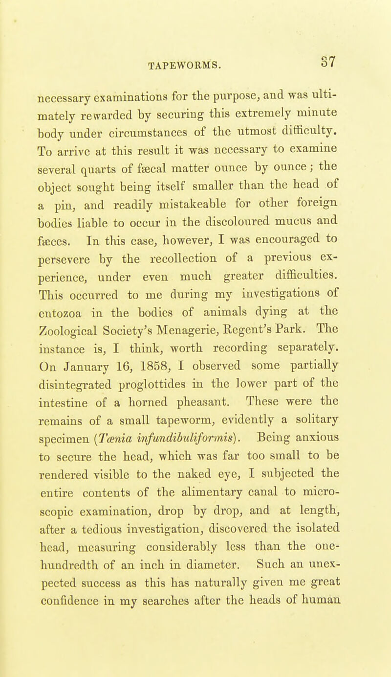 S7 necessary examinations for the purpose, and was ulti- mately rewarded by securing this extremely minute body under circumstances of the utmost difficulty. To arrive at this result it was necessary to examine several quarts of fsecal matter ounce by ounce; the object sought being itself smaller than the head of a pin, and readily mistakeable for other foreign bodies liable to occur in the discoloured mucus and fieces. In this case, however, I was encouraged to persevere by the recollection of a previous ex- perience, under even much greater difficulties. This occurred to me during my investigations of entozoa in the bodies of animals dying at the Zoological Society's Menagerie, Regent's Park. The instance is, I think, worth recording separately. On January 16, 1858, I observed some partially disintegrated proglottides in the lower part of the intestine of a horned pheasant. These were the remains of a small tapeworm, evidently a solitary specimen {Tcenia infundibuliformis). Being anxious to secure the head, which was far too small to be rendered visible to the naked eye, I subjected the entire contents of the alimentary canal to micro- scopic examination, drop by drop, and at length, after a tedious investigation, discovered the isolated head, measuring considerably less than the one- hundredth of an inch in diameter. Such an unex- pected success as this has naturally given me great confidence in my searches after the heads of human
