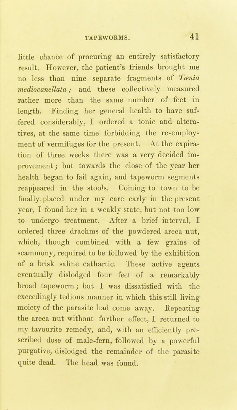 little chance of procuring an entirely satisfactory- result. However, the patient's friends brought me no less than nine separate fragments of Taenia mediocanellata; and these collectively measured rather more than the same number of feet in length. Finding her general health to have suf- fered considerably, I ordered a tonic and altera- tives, at the same time forbidding the re-employ- ment of vermifuges for the present. At the expira- tion of three weeks there was a very decided im- provement ; but towards the close of the year her health began to fail again, and tapeworm segments reappeared in the stools. Coming to town to be finally placed under my care early in the present year, I found her in a weakly state, but not too low to undergo treatment. After a brief interval, I ordered three drachms of the powdered areca nut, which, though combined with a few grains of scammony, required to be followed by the exhibition of a brisk saline cathartic. These active agents eventually dislodged four feet of a remarkably broad tapeworm; but I was dissatisfied with the exceedingly tedious manner in which this still living moiety of the parasite had come away. Kepeating the areca nut without further effect, I returned to my favourite remedy, and, with an efficiently pre- scribed dose of male-fern, followed by a powerful purgative, dislodged the remainder of the parasite quite dead. The head was found.