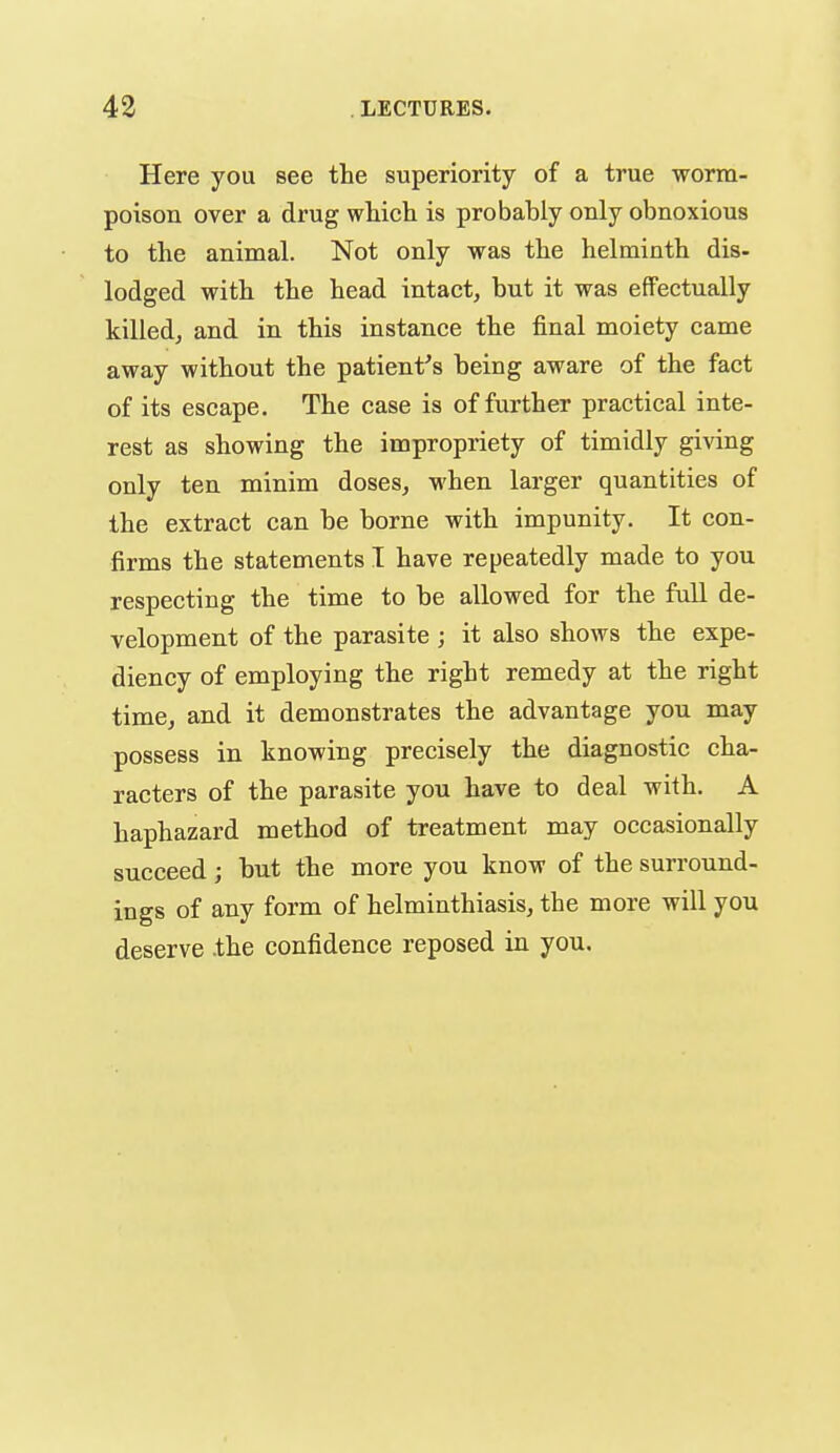 Here you see the superiority of a true worm- poison over a drug whicli is probably only obnoxious to the animal. Not only was the helminth dis- lodged with the head intact, but it was effectually killed, and in this instance the final moiety came away without the patient's being aware of the fact of its escape. The case is of further practical inte- rest as showing the impropriety of timidly gi^'ing only ten minim doses, when larger quantities of the extract can be borne with impunity. It con- firms the statements I have repeatedly made to you respecting the time to be allowed for the full de- velopment of the parasite ; it also shows the expe- diency of employing the right remedy at the right time, and it demonstrates the advantage you may possess in knowing precisely the diagnostic cha- racters of the parasite you have to deal with. A haphazard method of treatment may occasionally succeed; but the more you know of the surround- ings of any form of helminthiasis, the more will you deserve .the confidence reposed in you.