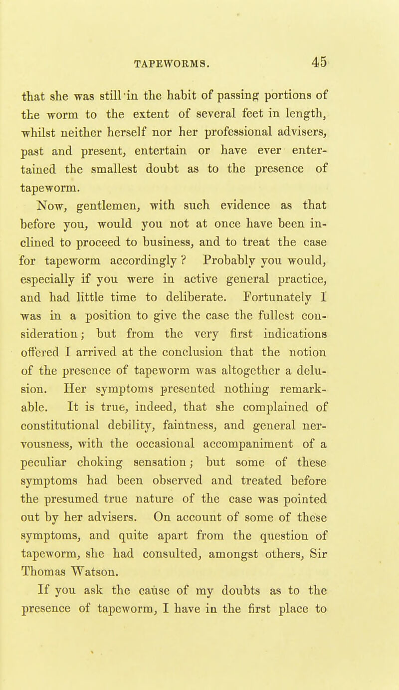 that she was still'in the habit of passing portions of the worm to the extent of several feet in length, whilst neither herself nor her professional advisers, past and present, entertain or have ever enter- tained the smallest doubt as to the presence of tapeworm. Now, gentlemen, with such evidence as that before you, would you not at once have been in- clined to proceed to business, and to treat the case for tapeworm accordingly ? Probably you would, especially if you were in active general practice, and had little time to deliberate. Fortunately I was in a position to give the case the fullest con- sideration; but from the very first indications ofiered I arrived at the conclusion that the notion of the presence of tapeworm was altogether a delu- sion. Her symptoms presented nothing remark- able. It is true, indeed, that she complained of constitutional debility, faintness, and general ner- vousness, with the occasional accompaniment of a peculiar choking sensation; but some of these symptoms had been observed and treated before the presumed true nature of the case was pointed out by her advisers. On account of some of these symptoms, and quite apart from the question of tapeworm, she had consulted, amongst others. Sir Thomas Watson. If you ask the cause of my doubts as to the presence of tapeworm, I have in the first place to