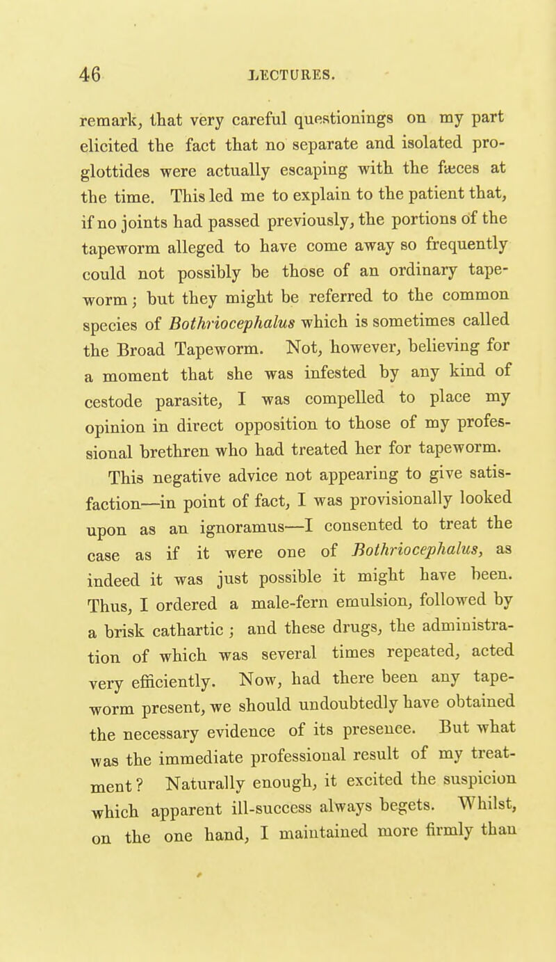 remark, that very careful questionings on my part elicited the fact that no separate and isolated pro- glottides were actually escaping with the fajces at the time. This led me to explain to the patient that, if no joints had passed previously, the portions of the tapeworm alleged to have come away so frequently could not possibly be those of an ordinary tape- worm ; but they might be referred to the common species of Bothriocephalus which is sometimes called the Broad Tapeworm. Not, however, believing for a moment that she was infested by any kind of cestode parasite, I was compelled to place my opinion in direct opposition to those of my profes- sional brethren who had treated her for tapeworm. This negative advice not appearing to give satis- faction—in point of fact, I was provisionally looked upon as an ignoramus—I consented to treat the case as if it were one of Bothriocephalus, as indeed it was just possible it might have been. Thus, I ordered a male-fern emulsion, followed by a brisk cathartic ; and these drugs, the administra- tion of which was several times repeated, acted very efficiently. Now, had there been any tape- worm present, we should undoubtedly have obtained the necessary evidence of its presence. But what was the immediate professional result of my treat- ment ? Naturally enough, it excited the suspicion which apparent ill-success always begets. Whilst, on the one hand, I maintained more firmly than