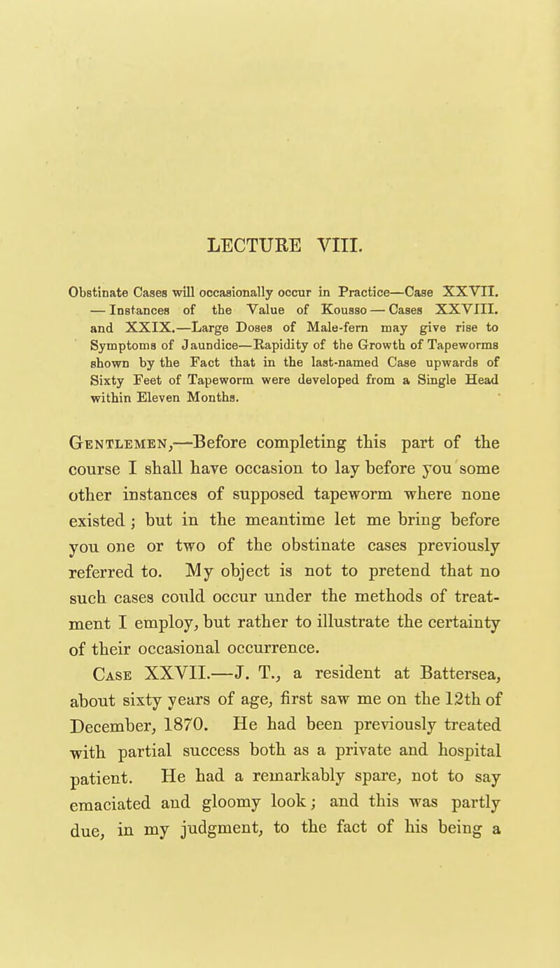 Obstinate Cases will occasionally occur in Practice—Case XXVII, — Instances of the Value of Kousso — Cases XXVIII. and XXIX.—Large Doses of Male-fem may give rise to Symptoms of Jaundice—Rapidity of the Growth of Tapeworms shown by the Fact that in the last-named Case upwards of Sixty Feet of Tapeworm were developed from a Single Head within Eleven Months. Gentlemen,—Before completing this part of the course I shall have occasion to lay before you some other instances of supposed tapeworm where none existed ; but in the meantime let me bring before you one or two of the obstinate cases previously referred to. My object is not to pretend that no such cases could occur under the methods of treat- ment I employ, but rather to illustrate the certainty of their occasional occurrence. Case XXVII.—J. T., a resident at Battersea, about sixty years of age, first saw me on the 12th of December, 1870. He had been previously treated with partial success both as a private and hospital patient. He had a remarkably spare, not to say emaciated and gloomy look; and this was partly due, in my judgment, to the fact of his being a