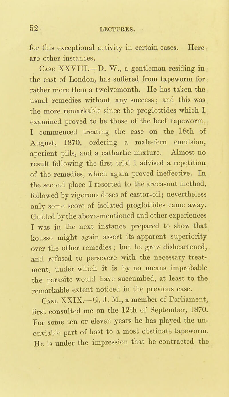 for this exceptional activity in certain cases. Here are other instances. Case XXVIII.—D. W., a gentleman residing in the east of London, has suffered from tapeworm for • rather more than a twelvemonth. He has taken the usual remedies without any success; and this was the more remarkable since the proglottides which I examined proved to be those of the beef tapeworm. I commenced treating the case on the 18th of, August J 1870, ordering a male-fern emulsion, aperient pills, and a cathartic mixture. Almost no result following the first trial I advised a repetition of the remedies, which again proved ineffective. In. the second place I resorted to the areca-nut method, followed by vigorous doses of castor-oil; nevertheless only some score of isolated proglottides came away. Guided by the above-mentioned and other experiences I was in the next instance prepared to show that kousso might again assert its apparent superiority over the other remedies; but he grew disheartened, and refused to persevere with the necessary treat- ment;, under which it is by no means improbable the parasite would have succumbed, at least to the remarkable extent noticed in the previous case. Case XXIX.—G. J. M., a member of Parliament, first consulted me on the 12th of September, 1870. For some ten or eleven years he has played the un- enviable part of host to a most obstinate tapeworm. He is under the impression that he contracted the