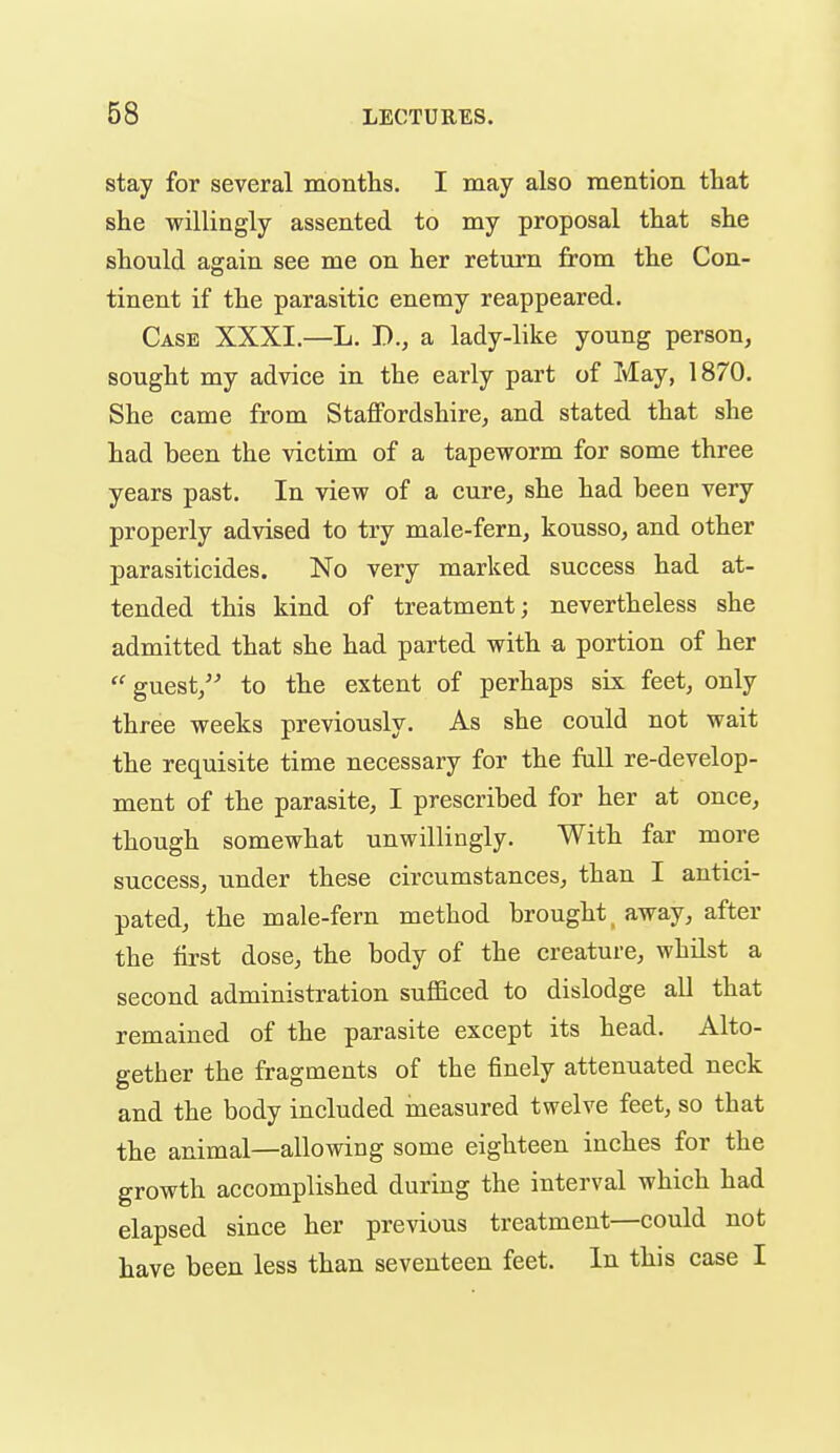 stay for several months. I may also mention that she willingly assented to my proposal that she should again see me on her return from the Con- tinent if the parasitic enemy reappeared. Case XXXI.—L. B., a lady-like young person, sought my advice in the early part of May, 1870. She came from StaflFordshire, and stated that she had been the victim of a tapeworm for some three years past. In view of a cure, she had been very properly advised to try male-fern, kousso, and other parasiticides. No very marked success had at- tended this kind of treatment; nevertheless she admitted that she had parted with a portion of her  guest/- to the extent of perhaps six feet, only three weeks previously. As she could not wait the requisite time necessary for the fall re-develop- ment of the parasite, I prescribed for her at once, though somewhat unwillingly. With far more success, under these circumstances, than I antici- pated, the male-fern method brought away, after the first dose, the body of the creature, whilst a second administration sufficed to dislodge aU that remained of the parasite except its head. Alto- gether the fragments of the finely attenuated neck and the body included measured twelve feet, so that the animal—allowing some eighteen inches for the growth accomplished during the interval which had elapsed since her previous treatment—could not have been less than seventeen feet. In this case I