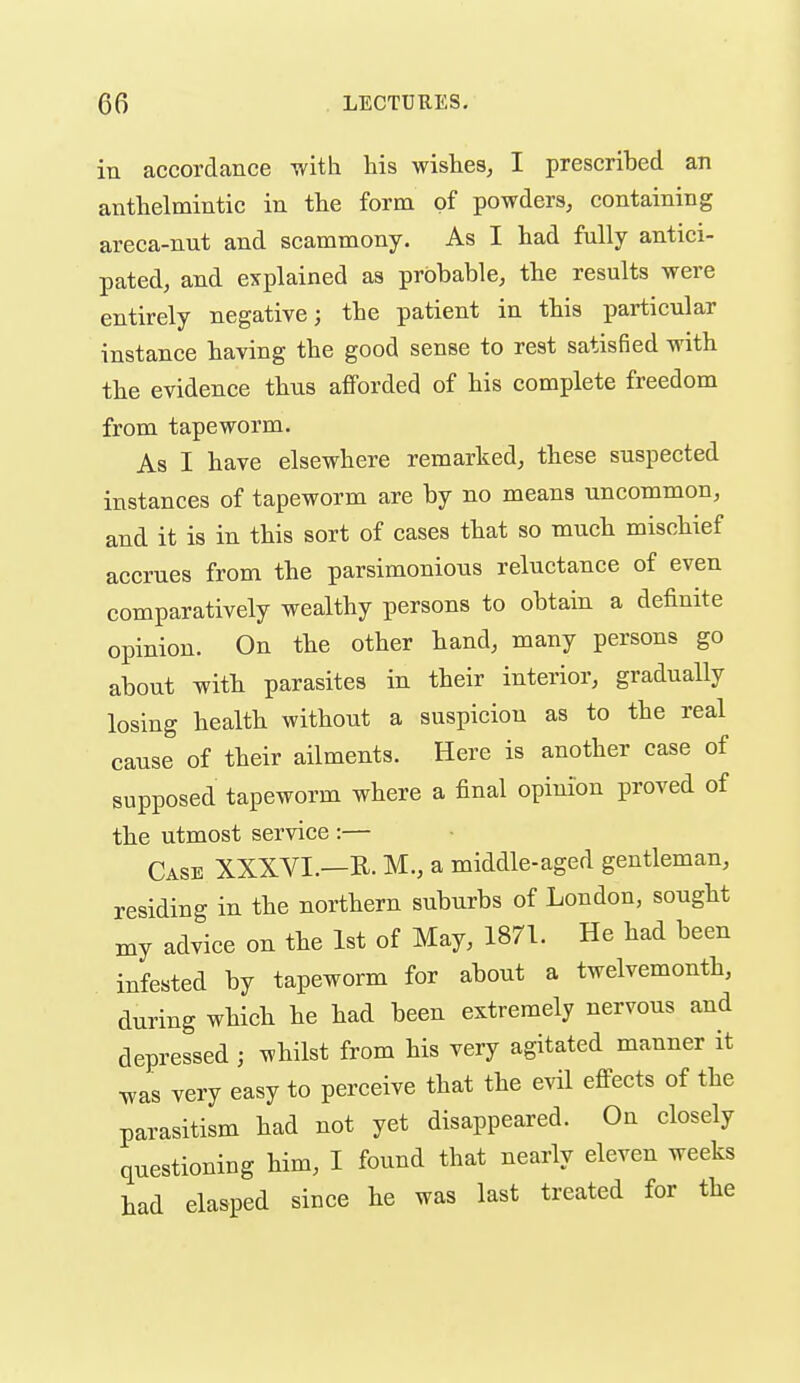 in accordance with Ms wishes, I prescribed an anthelmintic in the form of powders, containing areca-nut and scammony. As I had fully antici- pated, and explained as probable, the results were entirely negative 3 the patient in this particular instance having the good sense to rest satisfied with the evidence thus afforded of his complete freedom from tapeworm. As I have elsewhere remarked, these suspected instances of tapeworm are by no means uncommon, and it is in this sort of cases that so much mischief accrues from the parsimonious reluctance of even comparatively wealthy persons to obtain a definite opinion. On the other hand, many persons go about with parasites in their interior, gradually losing health without a suspicion as to the real cause of their ailments. Here is another case of supposed tapeworm where a final opimon proved of the utmost service :— Case XXXVI.—R. M., a middle-aged gentleman, residing in the northern suburbs of London, sought my advice on the 1st of May, 1871. He had been infested by tapeworm for about a twelvemonth, during which he had been extremely nervous and depressed ; whilst from his very agitated manner it was very easy to perceive that the evil effects of the parasitism had not yet disappeared. On closely questioning him, 1 found that nearly eleven weeks had clasped since he was last treated for the