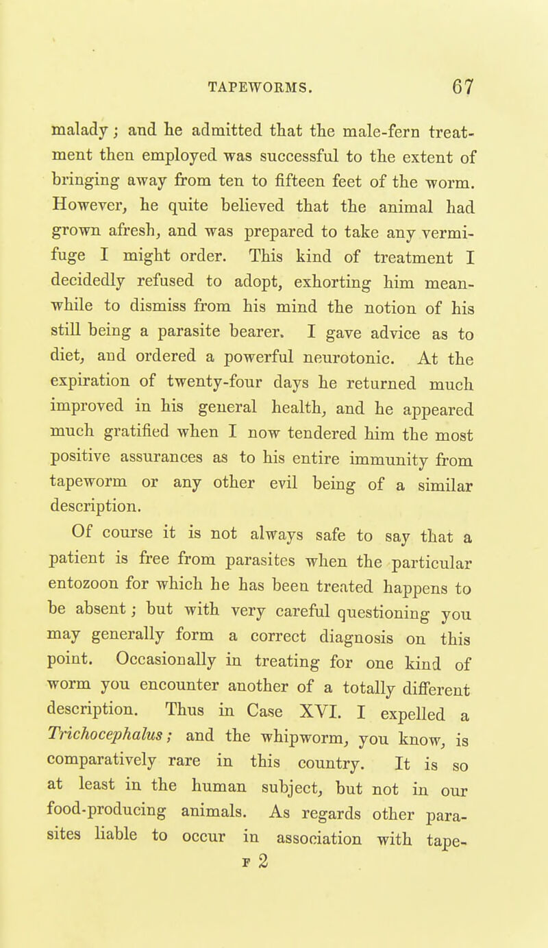 malady; and he admitted that the male-fern treat- ment then employed was successful to the extent of bringing away from ten to fifteen feet of the worm. However, he quite believed that the animal had grown afreshj and was prepared to take any vermi- fuge I might order. This kind of treatment I decidedly refused to adopt, exhorting him mean- while to dismiss from his mind the notion of his still being a parasite bearer. I gave advice as to diet, and ordered a powerful neurotonic. At the expiration of twenty-four days he returned much improved in his general health, and he appeared much gratified when I now tendered him the most positive assurances as to his entire immunity from tapeworm or any other evil being of a similar description. Of course it is not always safe to say that a patient is free from parasites when the particular entozoon for which he has been treated happens to be absent; but with very careful questioning you may generally form a correct diagnosis on this point. Occasionally in treating for one kind of worm you encounter another of a totally difi'erent description. Thus in Case XVI. I expelled a Trichocephalus; and the whipworm, you know, is comparatively rare in this country. It is so at least in the human subject, but not in our food-producing animals. As regards other para- sites liable to occur in association with tape- F 2