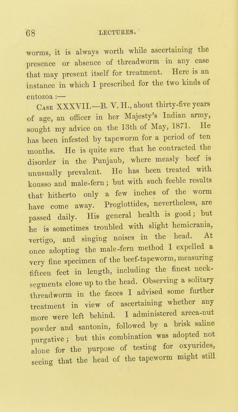 ■worms, it is always wortt wMle ascertaining the presence or absence of threadworm in any case that may present itself for treatment. Here is an instance in which I prescribed for the two kinds of entozoa:— Case XXXVII.—B. V. H., about thirty-five years of age, an ofl&cer in her Majesty's Indian army, sought my advice on the 13th of May, 1871. He has been infested by tapeworm for a period of ten months. He is quite sure that he contracted the disorder in the Punjaub, where measly beef is unusually prevalent. He has been treated with kousso and male-fern; but with such feeble results that- hitherto only a few inches of the worm have come away. Proglottides, nevertheless, are passed daily. His general health is good; but he is sometimes troubled with slight hemicrania, vertigo, and singing noises in the head. At once adopting the male-fern method I expelled a very fine specimen of the beef-tapeworm, measunng fifteen feet in length, including the finest neck- segments close up to the head. Observing a solitary threadworm in the f^ces I advised some further treatment in view of ascertaining whether any more were left behind. I administered areca-nut powder and santonin, followed by a brisk saUne purgative ; but this combination was adopted not alone for the purpose of testing for oxyui'ides, seeing that the head of the tapeworm might still