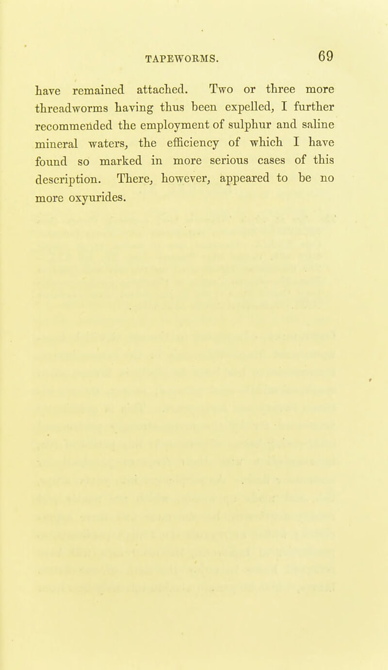 have remained attachefl. Two or three more threadworms having thus been expelled, I further recommended the employment of sulphur and saline mineral waters, the efi&ciency of which I have found so marked in more serious cases of this description. There, however, appeared to be no more oxyurides.