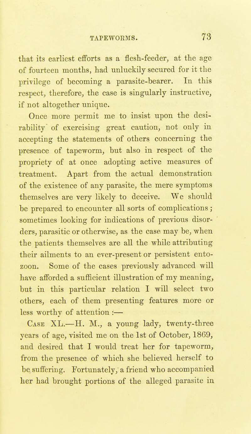 that its earliest efforts as a flesh-feeder, at the age of fourteen months, had unluckily secured for it the privilege of becoming a parasite-bearer. In this respect, therefore, the case is singularly instructive, if not altogether unique. Once more permit me to insist upon the desi- rability' of exercising great caution, not only in accepting the statements of others concerning the presence of tapeworm, but also in respect of the propriety of at once adopting active measures of treatment. Apart from the actual demonstration of the existence of any parasite, the mere symptoms themselves are very likely to deceive. We should be prepared to encounter all sorts of complications; sometimes looking for indications of previoiis disor- ders, parasitic or otherwise, as the case may be, when the patients themselves are all the whUe attributing their ailments to an ever-present or persistent ento- zoon. Some of the cases previously advanced will have afforded a sufficient illustration of my meaning, but in this particular relation I will select two others, each of them presenting features more or less worthy of attention :— Case XL.—H. M., a young lady, twenty-three years of age, visited me on the 1st of October, 1869, and desired that I would treat her for tapeworm, from the presence of which she believed herself to be suffering. Fortunately, a friend who accompanied her had brought portions of the alleged parasite in