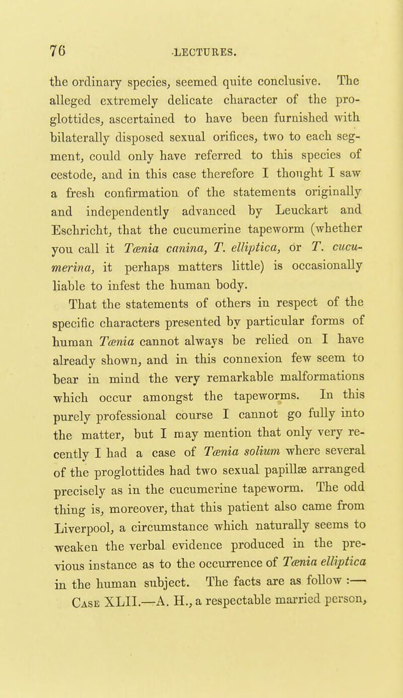 tte ordinary species^ seemed quite conclusive. The alleged extremely delicate character of the pro- glottideSj ascertained to have been furnished with bilaterally disposed sexual orifices, two to each seg- ment, could only have referred to this species of cestode, and in this case therefore I thought I saw a fresh confirmation of the statements originally and independently advanced by Leuckart and Eschricht, that the cucumerine tapeworm (whether you call it Tcsnia canina, T. elliptica, or T. cucu- merina, it perhaps matters little) is occasionally liable to infest the human body. That the statements of others in respect of the specific characters presented by particular forms of human Tcenia cannot always be relied on I have already shown, and in this connexion few seem to bear in mind the very remarkable malformations which occur amongst the tapeworms. In this purely professional course I cannot go fully into the matter, but I may mention that only very re- cently I had a case of Tcenia solium where several of the proglottides had two sexual papillae arranged precisely as in the cucumerine tapeworm. The odd thing is, moreover, that this patient also came from Liverpool, a circumstance which naturally seems to weaken the verbal evidence produced in the pre- vious instance as to the occurrence of T(mia elliptica in the human subject. The facts are as follow :— Case XLIl.—A. H., a respectable mai-ried person.