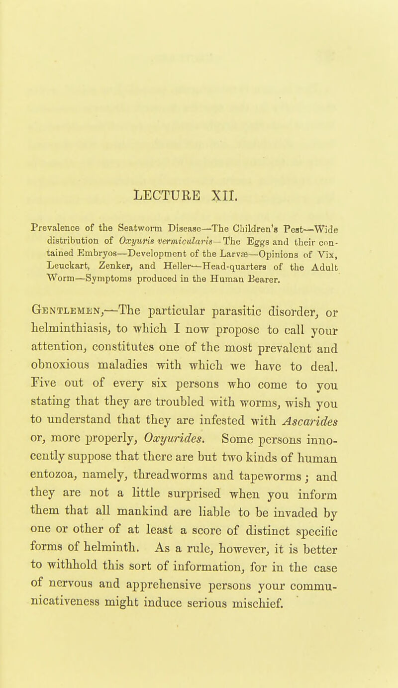 LECTURE XII. Prevalence of the Seatworm Disease—The CIiildren'8 Pest—Wide distribution of Oxyuris vermiculans—lUhe Eggs and their con- tained Embryos—Development of the Larvse—Opinions of Vix, Leuckart, Zenlser, and Heller—Head-quarters of the Adult Worm—Symptoms produced in the Human Bearer. Ge NTLEMENj-^The particular parasitic disorder, or helmintliiasis, to which I now propose to call your attention, constitutes one of the most prevalent and obnoxious maladies with which we have to deal. Five out of every six persons who come to you stating that they are troubled with worms, wish you to understand that they are infested with Ascarides or, more properly, Oxyurides. Some persons inno- cently suppose that there are but two kinds of human entozoa, namely, threadworms and tapeworms; and they are not a little surprised when you inform them that all mankind are liable to be invaded by one or other of at least a score of distinct specific forms of helminth. As a rule, however, it is better to withhold this sort of information, for in the case of nervous and apprehensive persons your commu- nicativeness might induce serious mischief.