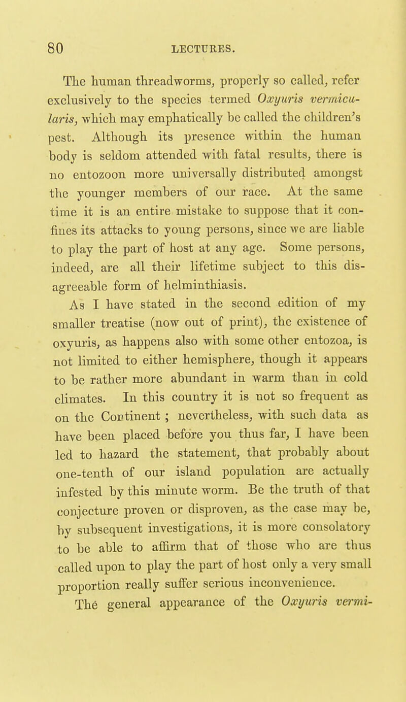 The htunan threadworms, properly so called, refer exclusively to the species termed Oxyuris vermicu- laris, which may emphatically be called the children's pest. Although its presence within the human body is seldom attended with fatal results, there is no entozoon more universally distributed amongst the younger members of our race. At the same time it is an entire mistake to suppose that it con- fines its attacks to young persons, since we are liable to play the part of host at any age. Some persons, indeed, are all their lifetime subject to this dis- agreeable form of helminthiasis. As I have stated in the second edition of my smaller treatise (now out of print), the existence of oxyuris, as happens also with some other entozoa, is not limited to either hemisphere, though it appears to be rather more abundant in warm than in cold climates. In this country it is not so frequent as on the Continent; nevertheless, with such data as have been placed before you thus far, I have been led to hazard the statement, that probably about one-tenth of our island population are actually infested by this minute worm. Be the truth of that conjecture proven or disproven, as the case may be, by subsequent investigations, it is more consolatory to be able to afl&rm that of those who are thus called upon to play the part of host only a very small proportion really suifer serious inconvenience. The general appearance of the Oxyuris vermi-