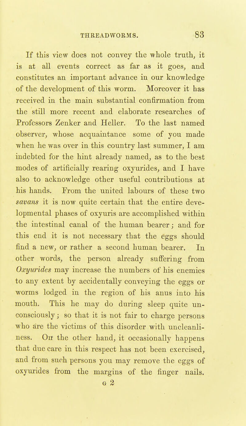 If this view does not convey the whole truth, it is at all events correct as far as it goes, and constitutes an important advance in our knowledge of the development of this worm. Moreover it has received in the main substantial confirmation from the still more recent and elaborate researches of Professors Zenker and Heller. To the last named observer, whose acquaintance some of you made when he was over in this country last summer, I am indebted for the hint already named, as to the best modes of artificially rearing oxyui'ides, and I have also to acknowledge other useful contributions at his hands. From the united labours of these two savans it is now quite certain that the entire deve- lopmental phases of oxyuris are accomplished within the intestinal canal of the human bearer; and for this end it is not necessary that the eggs should find a new, or rather a second human bearer. In other words, the person already suffering from Oxyurides may increase the numbers of his enemies to any extent by accidentally conveying the eggs or worms lodged in the region of his anus into his mouth. This he may do during sleep quite un- consciously ; so that it is not fair to charge persons who are the victims of this disorder with uncleanli- ness. On the other hand, it occasionally happens that due care in this respect has not been exercised, and from such persons you may remove the eggs of oxyurides from the margins of the finger nails. G 2