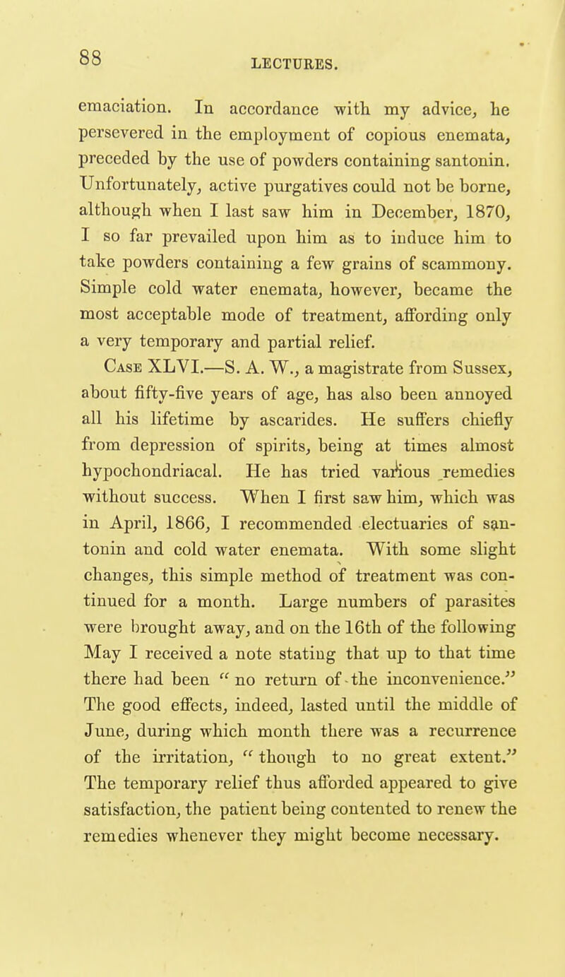 LECTURES. emaciation. In accordance with my advice, he persevered in the employment of copious enemata, preceded hy the use of powders containing santonin. Unfortunately, active purgatives could not be borne, although when I last saw him in December, 1870, I so far prevailed upon him as to induce him to take powders containing a few grains of scammony. Simple cold water enemata, however, became the most acceptable mode of treatment, affording only a very temporary and partial relief. Case XLVI.—S. A. W., a magistrate from Sussex, about fifty-five years of age, has also been annoyed all his lifetime by ascarides. He suffers chiefly from depression of spirits, being at times almost hypochondriacal. He has tried vaAous remedies without success. When I first saw him, which was in April, 1866, I recommended electuaries of san- tonin and cold water enemata. With some slight changes, this simple method of treatment was con- tinued for a month. Large numbers of parasites were brought away, and on the 16th of the following May I received a note stating that up to that time there had been  no return of ■ the inconvenience. The good effects, indeed, lasted until the middle of June, during which month there was a recurrence of the irritation,  though to no great extent. The temporary relief thus aflbrded appeared to give satisfaction, the patient being contented to renew the remedies whenever they might become necessary.