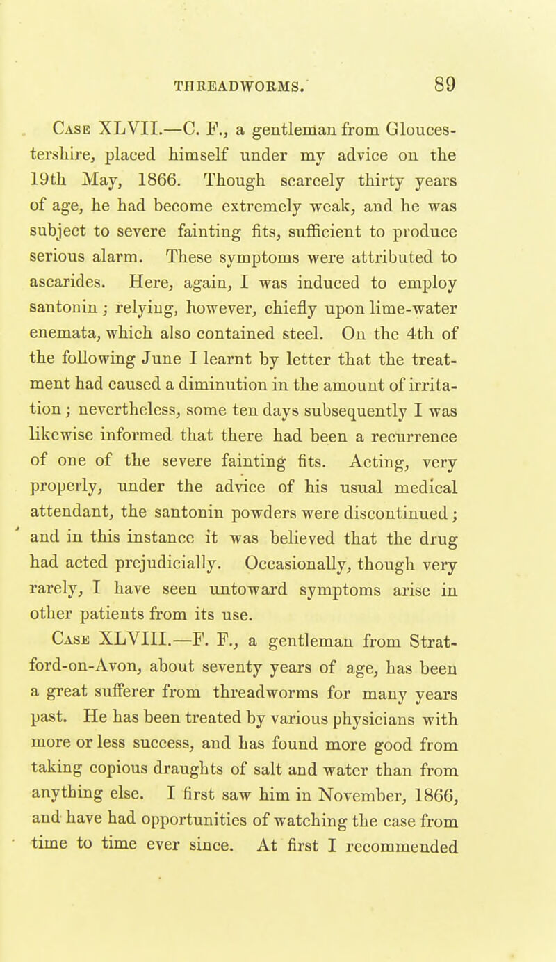 Case XLVII.—C. F., a gentleman from Glouces- tersliire, placed himself under my advice on the 19th May, 1866. Though scarcely thirty years of age, he had become extremely weak, and he was subject to severe fainting fits, suflBcient to produce serious alarm. These symptoms were attributed to ascarides. Here, again, I was induced to employ santonin ; relying, however, chiefly upon lime-water enemata, which also contained steel. On the 4th of the following June I learnt by letter that the treat- ment had caused a diminution in the amount of irrita- tion ; nevertheless, some ten days subsequently I was likewise informed that there had been a recurrence of one of the severe fainting fits. Acting, very properly, under the advice of his usual medical attendant, the santonin powders were discontinued; and in this instance it was believed that the drug had acted prejudicially. Occasionally, though very rarely, I have seen untoward symptoms arise in other patients from its use. Case XLVIII.—F. F., a gentleman from Strat- ford-on-Avon, about seventy years of age, has been a great sufferer from threadworms for many years past. He has been treated by various physicians with more or less success, and has found more good from taking copious draughts of salt and water than from anything else. I first saw him in November, 1866, and have had opportunities of watching the case from ■ time to time ever since. At first I recommended