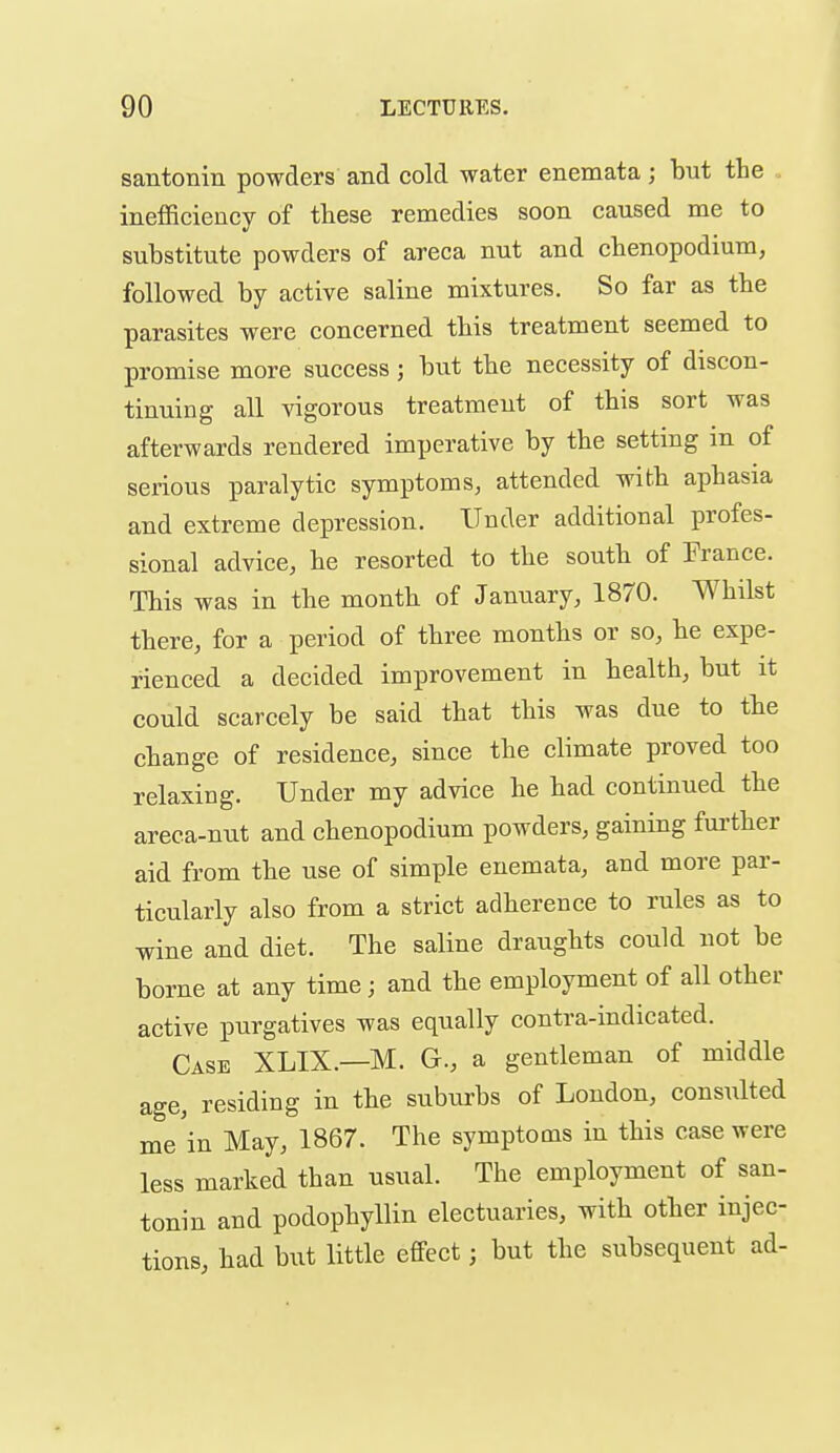 santonin powders and cold water enemata; but the . inefficiency of these remedies soon caused me to substitute powders of areca nut and cbenopodium, followed by active saline mixtures. So far as the parasites were concerned this treatment seemed to promise more success; but the necessity of discon- tinuing all vigorous treatment of this sort was afterwards rendered imperative by the setting in of serious paralytic symptoms, attended with aphasia and extreme depression. Under additional profes- sional advice, he resorted to the south of France. This was in the month of January, 1870. Whilst there, for a period of three months or so, he expe- rienced a decided improvement in health, but it could scarcely be said that this was due to the change of residence, since the climate proved too relaxing. Under my advice he had continued the areca-nut and cbenopodium powders, gaining fui-ther aid from the use of simple enemata, and more par- ticularly also from a strict adherence to rules as to wine and diet. The saline draughts could not be borne at any time ; and the employment of all other active purgatives was equally contra-indicated. Case XLIX.—M. G., a gentleman of middle age, residing in the suburbs of London, consulted me'in May, 1867. The symptoms in this case were less marked than usual. The employment of san- tonin and podophyllin electuaries, with other injec- tions, had but little effect; but the subsequent ad-