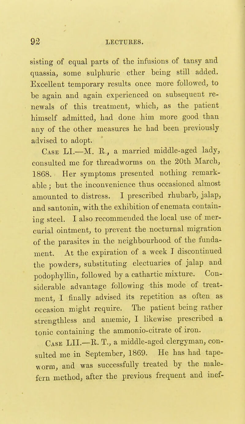 sisting of equal parts of the infusions of tansy and quassia, some sulphuric ether being still added. Excellent temporary results once more followed, to be again and again experienced on subsequent re- newals of this treatment, which, as the patient himself admitted, had done him more good than any of the other measures he had been previously advised to adopt. Case LI.—M. R., a married middle-aged lady, consulted me for threadworms on the 20th March, 1868. Her symptoms presented nothing remark- able ; but the inconvenience thus occasioned almost amounted to distress. I prescribed rhubarb, jalap, and santonin, with the exhibition of enemata contain- ing steel. I also recommended the local use of mer- curial ointment, to prevent the nocturnal migration of the parasites in the neighbourhood of the funda- ment. At the expiration of a week I discontinued the powders, substituting electuaries of jalap and podophyllin, followed by a cathartic mixture. Con- siderable advantage following this mode of treat- ment, I finally advised its repetition as often as occasion might require. The patient being rather strengthless and aniemic, I likewise prescribed a tonic containing the ammonio-citrate of iron. Case LII.—R. T., a middle-aged clergyman, con- sulted me in September, 1869. He has had tape- worm, and was successfully treated by the male- fern method, after the previous frequent and inef-