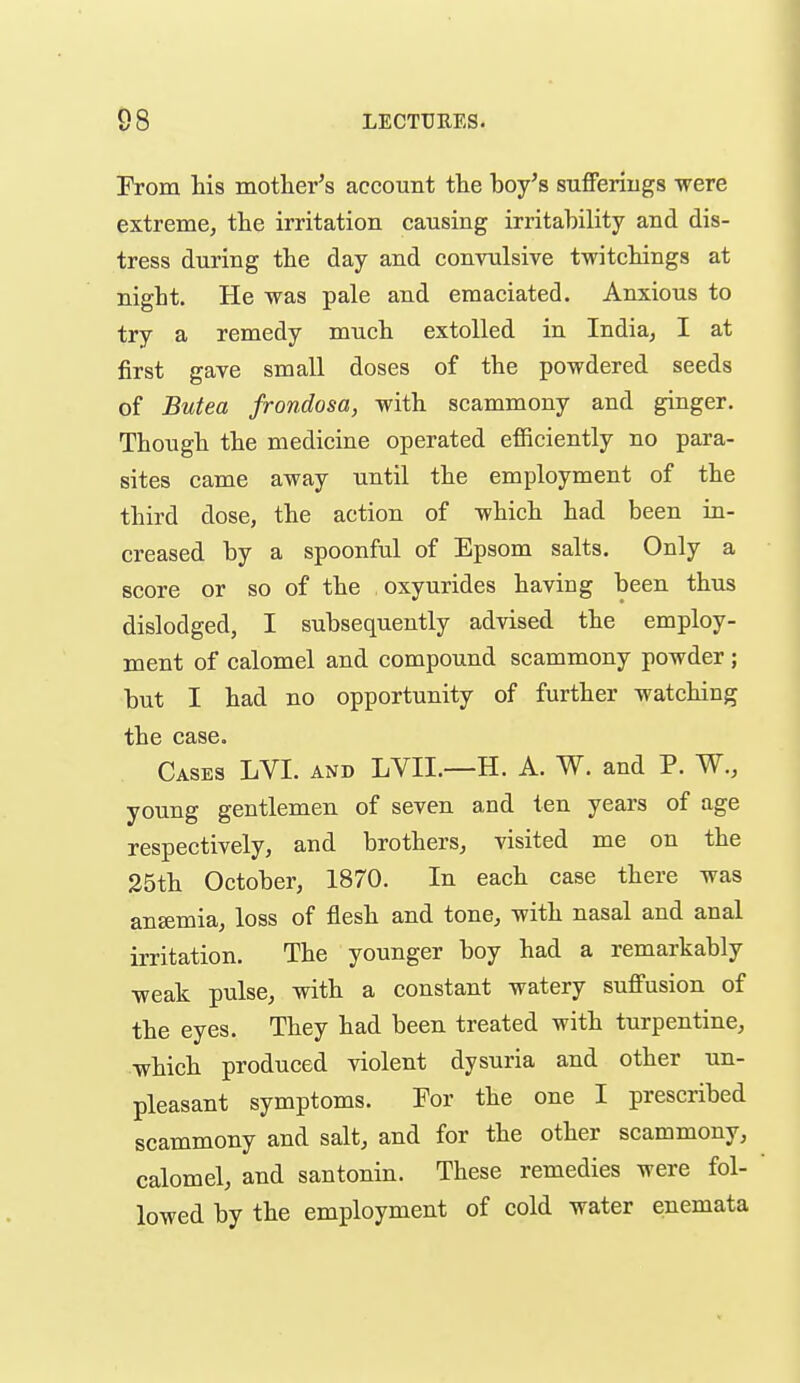 From his mothei-'s account the boy's suflFerings were extreme, the irritation causing irritability and dis- tress during the day and convulsive twitchings at night. He was pale and emaciated. Anxious to try a remedy much extolled in India, I at first gave small doses of the powdered seeds of Butea frondosa, with scammony and ginger. Though the medicine operated efficiently no para- sites came away until the employment of the third dose, the action of which had been in- creased by a spoonful of Epsom salts. Only a score or so of the oxyurides having been thus dislodged, I subsequently advised the employ- ment of calomel and compound scammony powder ; but I had no opportunity of further watching the case. Cases LVI. and LVII.—H. A. W. and P. W., young gentlemen of seven and ten years of age respectively, and brothers, visited me on the 25th October, 1870. In each case there was ansemia, loss of flesh and tone, with nasal and anal irritation. The younger boy had a remarkably weak pulse, with a constant watery suffusion of the eyes. They had been treated with turpentine, which produced violent dysuria and other un- pleasant symptoms. For the one I prescribed scammony and salt, and for the other scammony, calomel, and santonin. These remedies were fol- lowed by the employment of cold water enemata