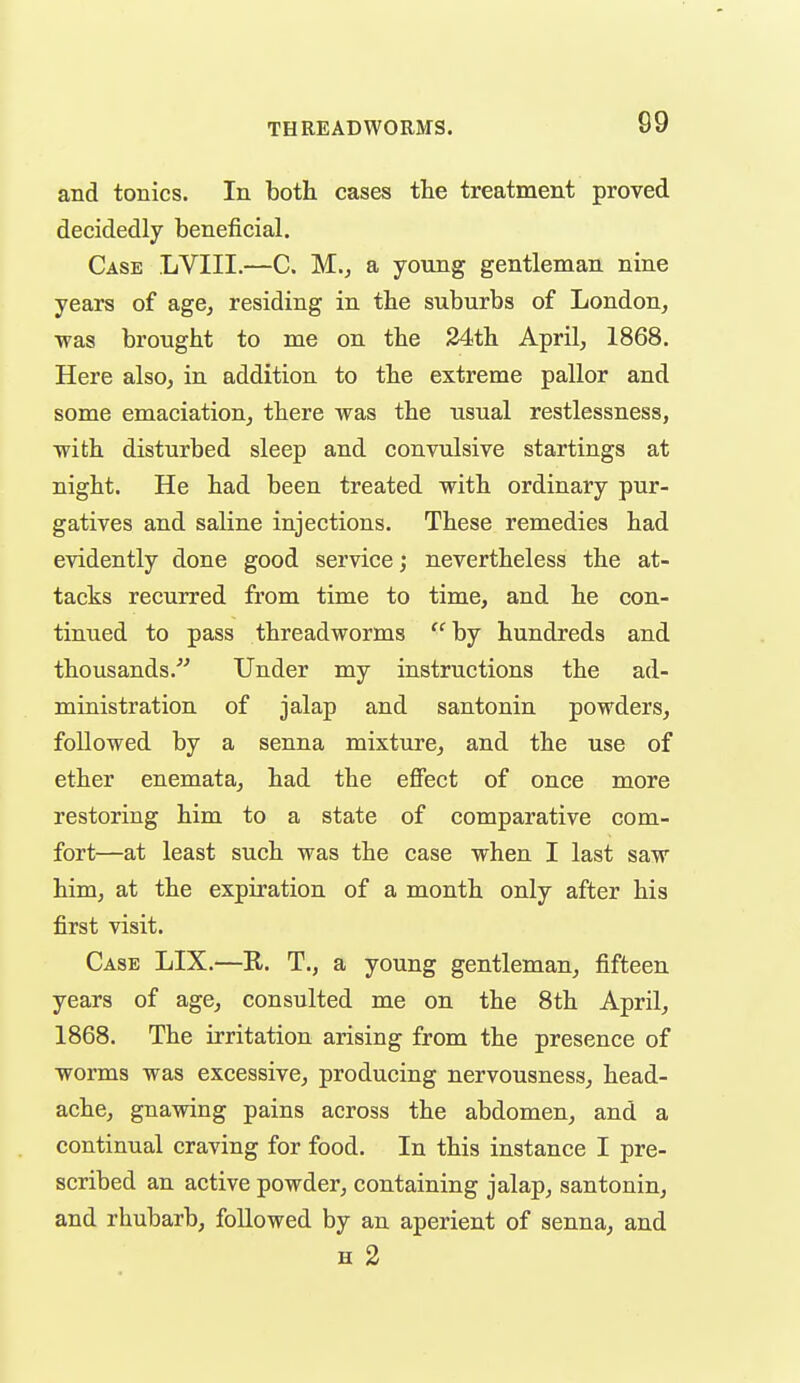 and tonics. In both cases the treatment proved decidedly beneficial. Case LVIII.—C. M., a young gentleman nine years of age, residing in the suburbs of London, was brought to me on the 24th April, 1868. Here also, in addition to the extreme pallor and some emaciation, there was the usual restlessness, with disturbed sleep and convulsive startings at night. He had been treated with ordinary pur- gatives and saline injections. These remedies had evidently done good service; nevertheless the at- tacks recurred from time to time, and he con- tinued to pass threadworms ^'^by hundreds and thousands. Under my instructions the ad- ministration of jalap and santonin powders, followed by a senna mixture, and the use of ether enemata, had the effect of once more restoring him to a state of comparative com- fort—at least such was the case when I last saw him, at the expiration of a month only after his first visit. Case LIX.—R. T., a young gentleman, fifteen years of age, consulted me on the 8th April, 1868. The irritation arising from the presence of worms was excessive, producing nervousness, head- ache, gnawing pains across the abdomen, and a continual craving for food. In this instance I pre- scribed an active powder, containing jalap, santonin, and rhubarb, followed by an aperient of senna, and H 2