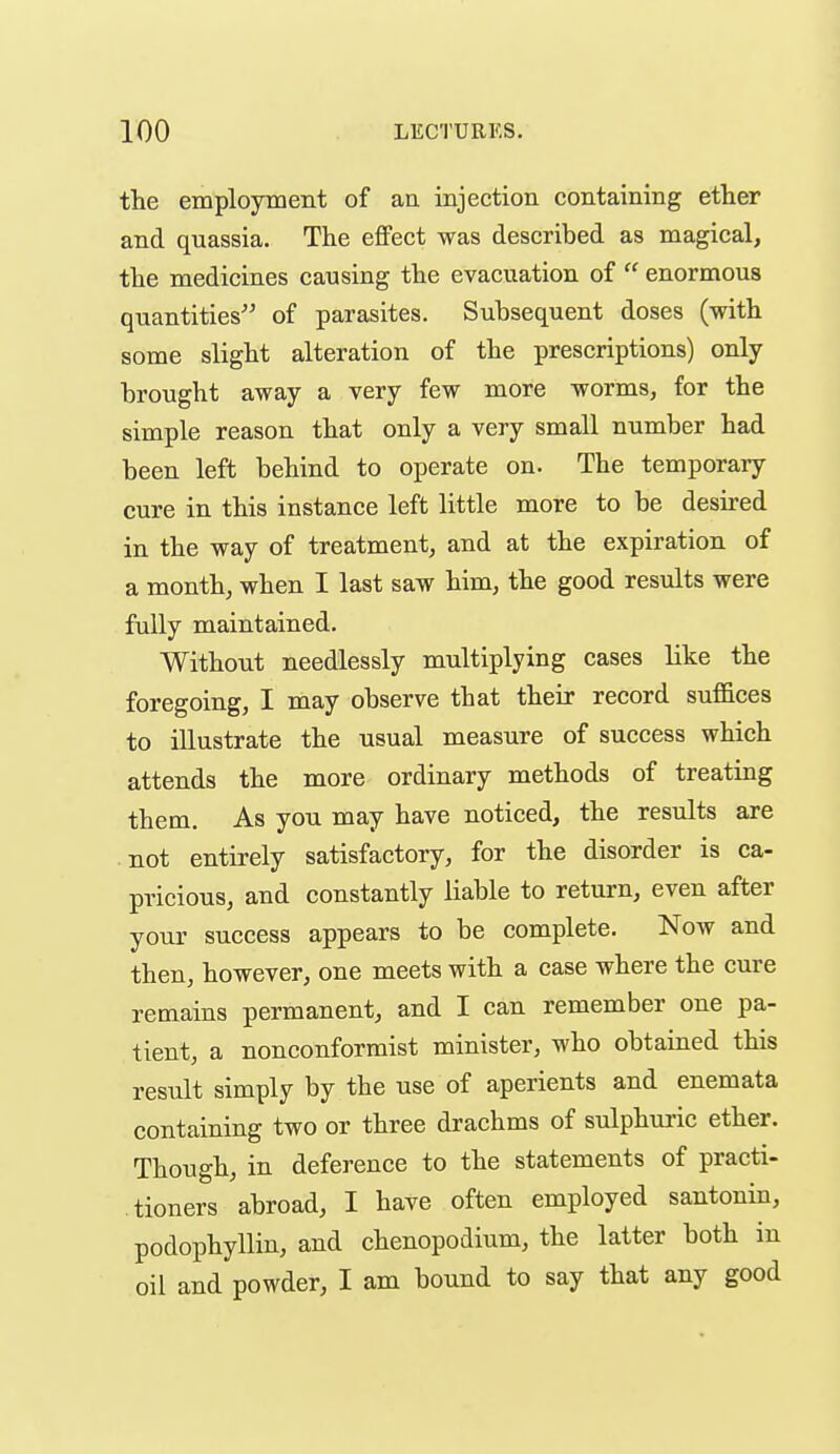 the employment of an injection containing ether and quassia. The effect was described as magical, the medicines causing the evacuation of  enormous quantities of parasites. Subsequent doses (with some slight alteration of the prescriptions) only brought away a very few more worms, for the simple reason that only a very small number had been left behind to operate on. The temporary cure in this instance left little more to be desired in the way of treatment, and at the expiration of a month, when I last saw him, the good results were fully maintained. Without needlessly multiplying cases like the foregoing, I may observe that their record suffices to illustrate the usual measure of success which attends the more ordinary methods of treating them. As you may have noticed, the results are not entirely satisfactory, for the disorder is ca- pricious, and constantly liable to return, even after your success appears to be complete. Now and then, however, one meets with a case where the cure remains permanent, and I can remember one pa- tient, a nonconformist minister, who obtained this result simply by the use of aperients and enemata containing two or three drachms of sulphui-ic ether. Though, in deference to the statements of practi- tioners abroad, I have often employed santonin, podophyllin, and chenopodium, the latter both in oil and powder, I am bound to say that any good