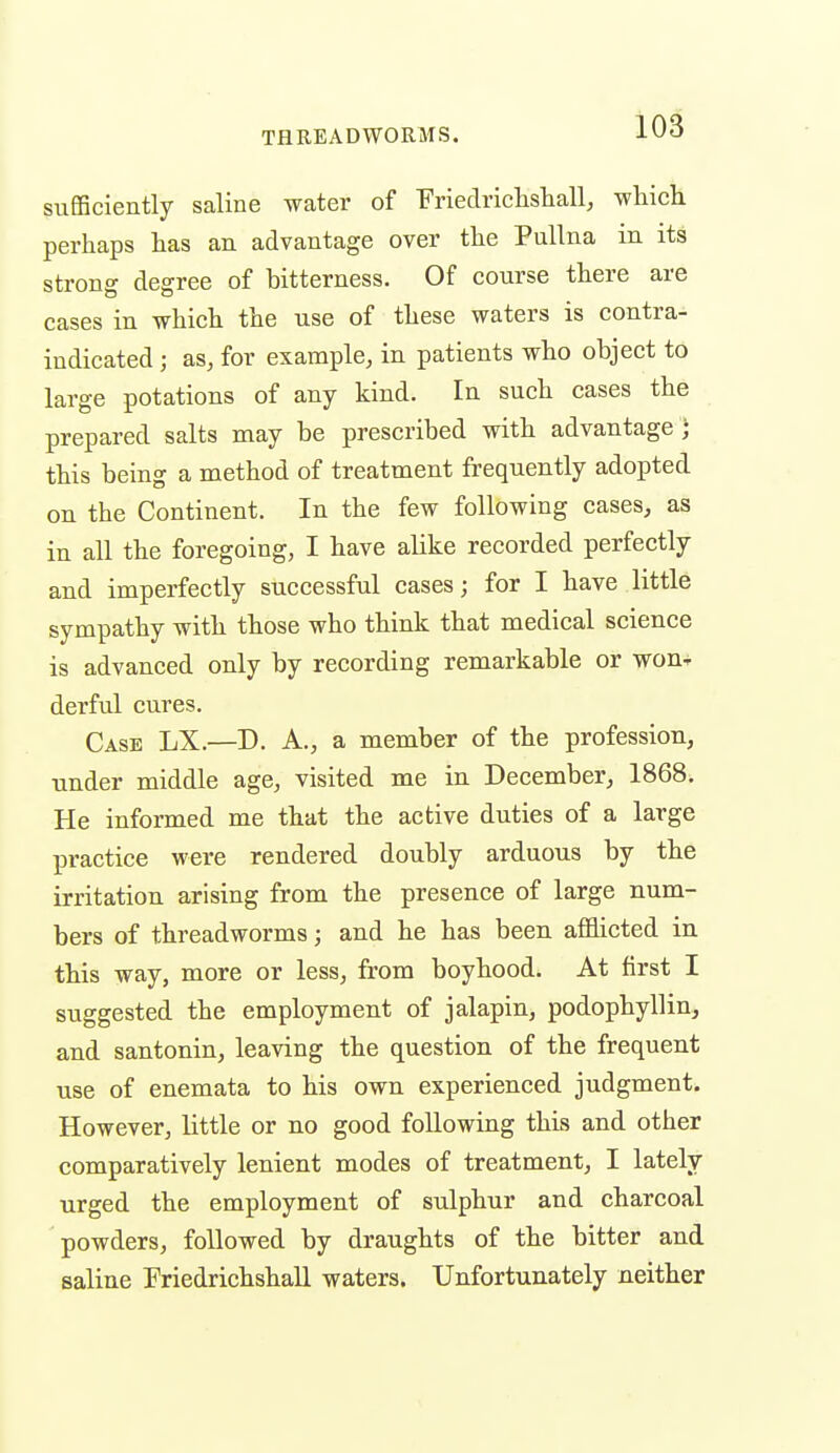 sufficiently saline water of 'FriedriclisliaU, which perhaps has an advantage over the PuUna in its strong degree of hitterness. Of course there are cases in which the use of these waters is contra- indicated ; as, for example, in patients who object to large potations of any kind. In such cases the prepared salts may be prescribed with advantage ] this being a method of treatment frequently adopted on the Continent. In the few following cases, as in all the foregoing, I have alike recorded perfectly and imperfectly successful cases; for I have little sympathy with those who think that medical science is advanced only by recording remarkable or won- derful cures. Case LX.—D. A., a member of the profession, under middle age, visited me in December, 1868. He informed me that the active duties of a large practice were rendered doubly arduous by the irritation arising from the presence of large num- bers of threadworms; and he has been afihcted in this way, more or less, from boyhood. At first I suggested the employment of jalapin, podophyllin, and santonin, leaving the question of the frequent use of enemata to his own experienced judgment. However, little or no good following this and other comparatively lenient modes of treatment, I lately urged the employment of sulphur and charcoal powders, followed by draughts of the bitter and saline Friedrichshall waters. Unfortunately neither