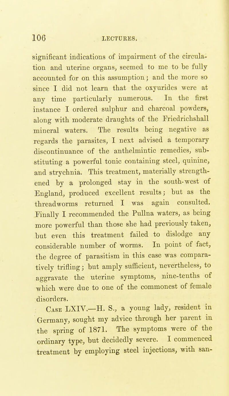 significant indications of impairment of the circula- tion and uterine organs, seemed to me to be fully accounted for on this assumption; and the more so since I did not learn that the oxyiirides were at any time particularly numerous. In the first instance I ordered sulphur and charcoal powders, along with moderate draughts of the Friedrichshall mineral waters. The results being negative as regards the parasites, I next advised a temporary discontinuance of the anthelmintic remedies, sub- stituting a powerful tonic containing steel, quinine, and strychnia. This treatment, materially strength- ened by a prolonged stay in the south-west of England, produced excellent results; but as the threadworms returned I was again consulted. Finally I recommended the PuUna waters, as being more powerful than those she had previously taken, but even this treatment failed to dislodge any considerable number of worms. In point of fact, the degree of parasitism in this case was compara- tively trifling; but amply sufficient, nevertheless, to aggravate the uterine symptoms, nine-tenths of which were due to one of the commonest of female disorders. Case LXIV.—H. S., a young lady, resideat in Germany, sought my advice through her parent in the spring of 1871. The symptoms were of the ordinary type, but decidedly severe. I commenced treatment by employing steel injections, with san-