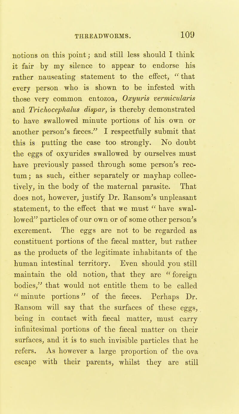 notions on this point; and still less should I think it fair by my silence to appear to endorse his rather nauseating statement to the effect,  that every person who is shown to be infested with those very common entozoa^ Oxyuris vermicularis and Trichocephalus dispar, is thereby demonstrated to have swallowed minute portions of his own or another person^s fseces/^ I respectfully submit that this is putting the case too strongly. No doubt the eggs of oxyurides swallowed by ourselves must have previously passed through some person's rec- tum; as such, either separately or mayhap collec- tively, in the body of the maternal parasite. That does not, however, justify Dr. Ransom's unpleasant statement, to the effect that we must  have swal- lowed particles of our own or of some other person's excrement. The eggs are not to be regarded as constituent portions of the faecal matter, but rather as the products of the legitimate inhabitants of the human intestinal territory. Even should you still maintain the old notion, that they are  foreign bodies, that woidd not entitle them to be called  minute portions of the faeces. Perhaps Dr. Ransom will say that the surfaces of these eggs, being in contact with faecal matter, must carry infinitesimal portions of the faecal matter on their surfaces, and it is to such invisible particles that he refers. As however a large proportion of the ova escape with their parents, whilst they are still