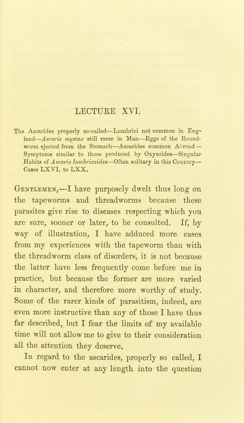 LECTURE XVI. The Ascarides properly so-called—Lumbrici not common in Eng- land—Ascaiis mystax still rarer in Man—Eggs of the Round- worm ejected from the Stomach—Ascarides common Aljroad — Symptoms similar to those produced by Oxyurides—Singular Habits of Ascaris lumbricoidea—Often solitary in this Country— Cases LXVI. to LXX. Gentlemen,—I have purposely dwelt thus long on the tapeworms and threadworms because these parasites give rise to diseases respecting which you are sure, sooner or later,, to be consulted. If, by way of illustration, I have adduced more cases from my experiences with the tapeworm than with the threadworm class of disorders, it is not because the latter have less frequently come before me in practice, but because the former are more varied in character, and therefore more worthy of study. Some of the rarer kinds of parasitism, indeed, are even more instructive than any of those I have thus far described, but I fear the limits of my available time will not allow me to give to their consideration all the attention they deserve. In regard to the ascarides, properly so called, I cannot now enter at any length into the question