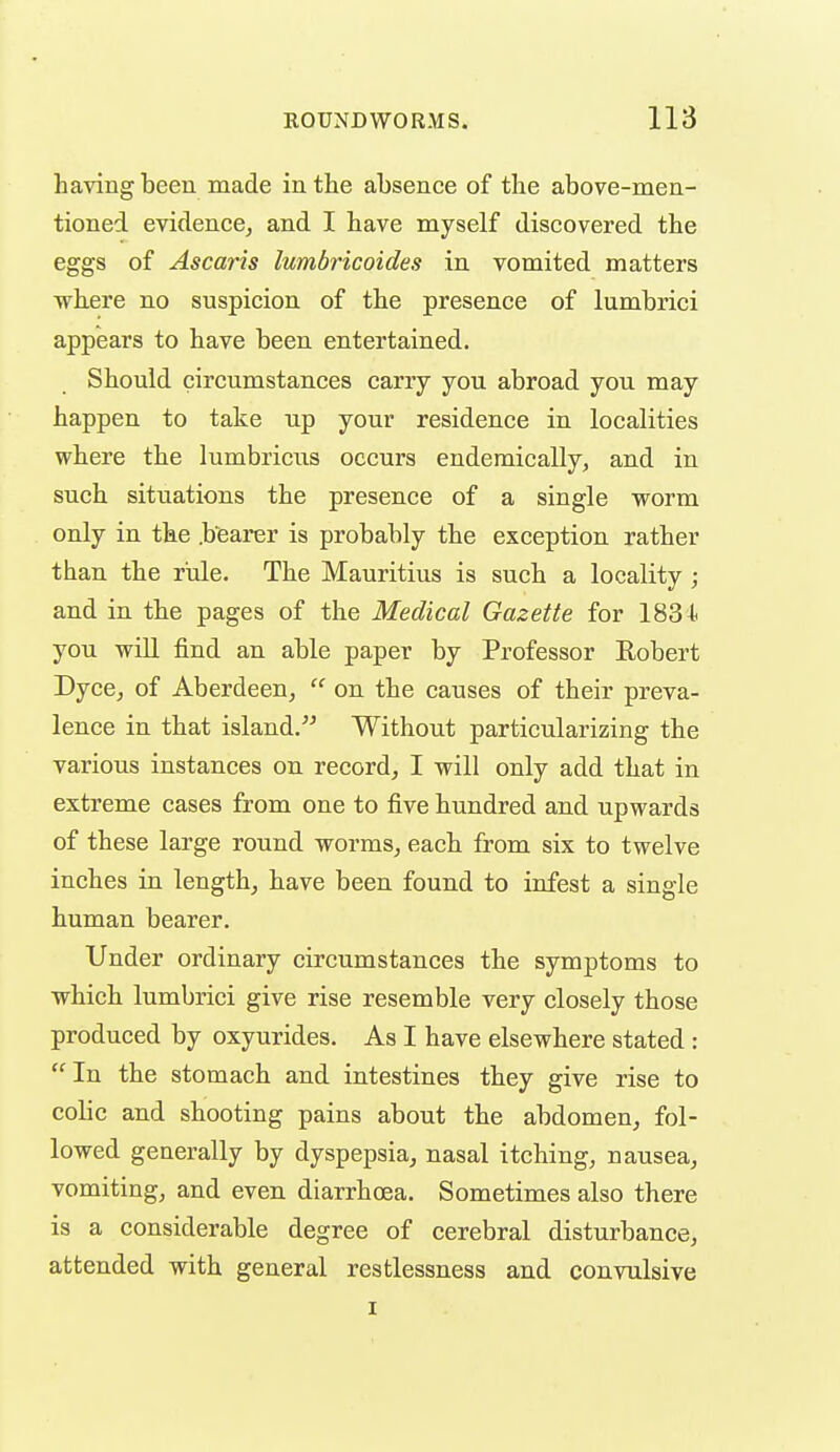 having been made in the absence of the above-men- tioned evidence, and I have myself discovered the eggs of Ascaris lumbricoides in vomited matters where no suspicion of the presence of lumbrici appears to have been entertained. Should circumstances carry you abroad you may happen to take up your residence in localities where the lumbricus occurs endemically, and in such situations the presence of a single worm only in the .bearer is probably the exception rather than the riile. The Mauritius is such a locality ; and in the pages of the Medical Gazette for 1834. you wiU find an able paper by Professor Eobert DycC; of Aberdeen^  on the causes of their preva- lence in that island/^ Without particularizing the various instances on record, I will only add that in extreme cases from one to five hundred and upwards of these large round worms, each from six to twelve inches in length, have been found to infest a single human bearer. Under ordinary circumstances the symptoms to which lumbrici give rise resemble very closely those produced by oxyurides. As I have elsewhere stated : In the stomach and intestines they give rise to colic and shooting pains about the abdomen, fol- lowed generally by dyspepsia, nasal itching, nausea, vomiting, and even diarrhoea. Sometimes also there is a considerable degree of cerebral disturbance, attended with general restlessness and convulsive I