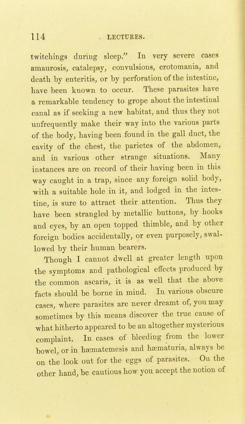 twitchings duriug sleep/' In very severe cases amaurosis, catalepsy, convulsions, erotomania, and death by enteritis, or by perforation of tbe intestine, have been known to occur. These parasites have a remarkable tendency to grope about the intestinal canal as if seeking a new habitat, and thus they not unfrequently make their way into the various parts of the body, having been found in the gall duct, the cavity of the chest, the parietes of the abdomen, and in various other strange situations. Many instances are on record of their having been in this way caught in a trap, since any foreign solid body, with a suitable hole in it, and lodged in the intes- tine, is sure to attract their attention. Thus they have been strangled by metallic buttons, by hooks and eyes, by an open topped thimble, and by other foreign bodies accidentally, or even purposely, swal- lowed by their human bearers. Though I cannot dwell at greater length upon the symptoms and pathological effects produced by the common ascaris, it is as well that the above facts should be borne in mind. In various obscure cases, where parasites are never dreamt of, you may sometimes by this means discover the true cause of what hitherto appeared to be an altogether mysterious complaint. In cases of bleeding from the lower bowel, or in h^matemesis and haimaturia, always be on the look out for the eggs of parasites. On the other hand, be cautious how you accept the notion of