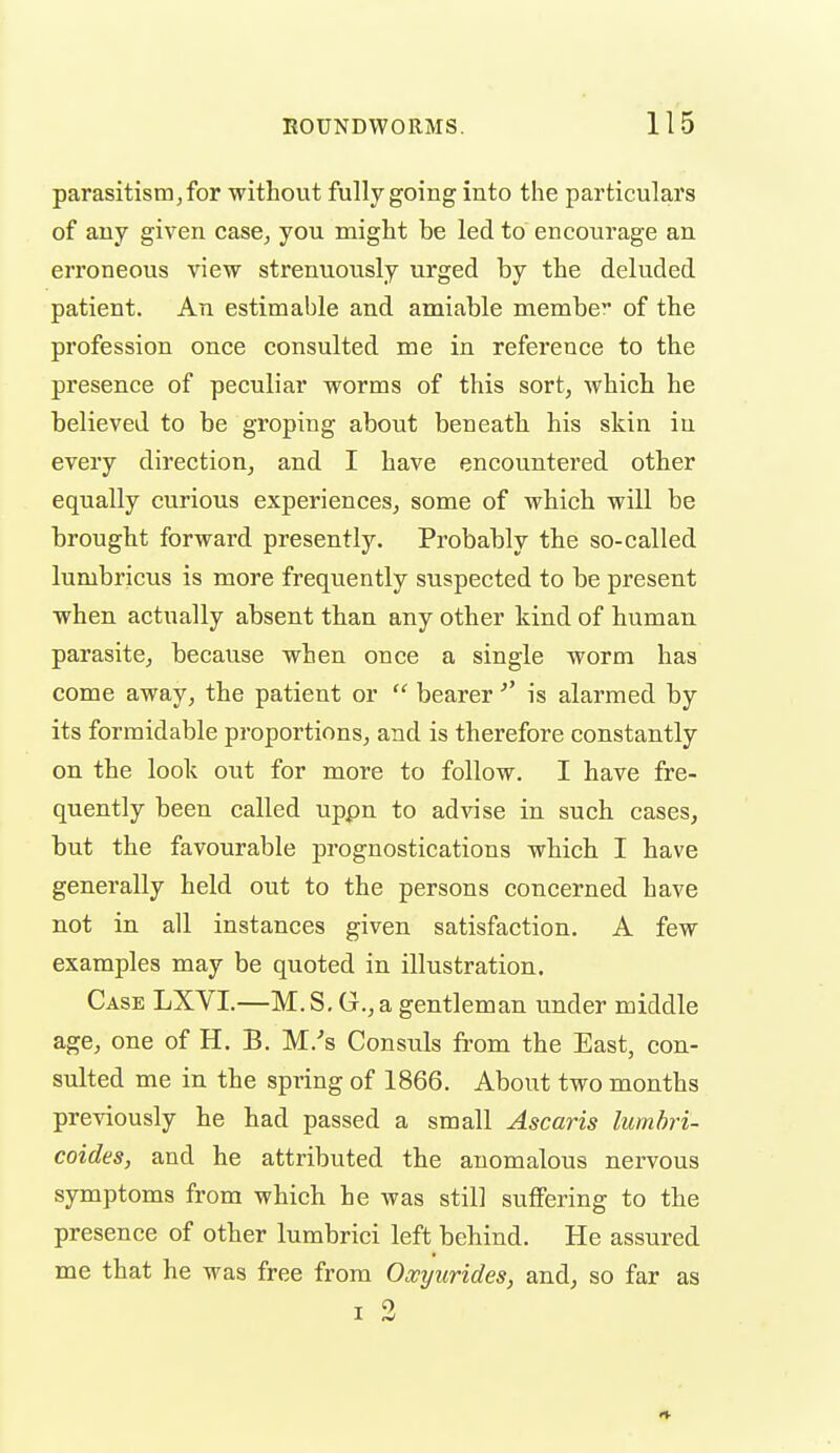 parasitism J for without fully going into the particulars of any given case, you might be led to encourage an erroneous view strenuously urged by the deluded patient. An estimable and amiable membe of the profession once consulted me in reference to the presence of peculiar worms of this sort, which he believed to be groping about beneath his skin iu every direction, and I have encountered other equally curious experiences, some of which will be brought forward presently. Probably the so-called lumbricus is more frequently suspected to be present when actually absent than any other kind of human parasite, because when once a single worm has come away, the patient or beareris alarmed by its formidable proportions, and is therefore constantly on the look out for more to follow. I have fre- quently been called uppn to advise in such cases, but the favourable prognostications which I have generally held out to the persons concerned have not in all instances given satisfaction. A few examples may be quoted in illustration. Case LXYI.—M.S. G.,a gentleman under middle age, one of H. B. M.'s Consuls from the East, con- sulted me in the spring of 1866. About two months previously he had passed a small Ascaris lumhri- coides, and he attributed the anomalous nervous symptoms from which he was still suffering to the presence of other lumbrici left behind. He assured me that he was free from Oxyurides, and, so far as