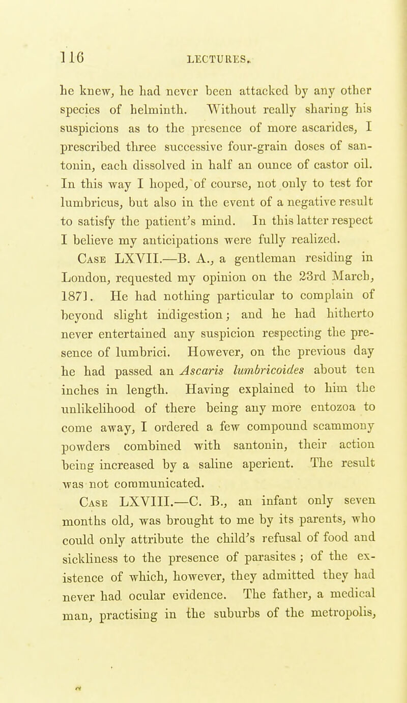 he knewj lie had never been attacked by any other species of helminth. Without really sharing his suspicions as to the presence of more ascarideSj I prescribed three successive four-grain doses of san- tonin, each dissolved in half an ounce of castor oil. In this way I hoped, of course, not only to test for lumbricuSj but also in the event of a negative result to satisfy the patient's mind. In this latter respect I believe my anticipations were fully realized. Case LXVII.—B. A., a gentleman residing in London, requested my opinion on the 33rd March, 187]. He had nothing particular to complain of beyond slight indigestion; and he had hitherto never entertained any suspicion respecting the pre- sence of lumbrici. However, on the previous day he had passed an Ascaris lumbricoides about tea inches in length. Having explained to him the unlikelihood of there being any more entozoa to come away, I ordered a few compound scammony powders combined with santonin, their action being increased by a saline aperient. The result was not communicated. Case LXVIII.—C. B., an infant only seven months old, was brought to me by its parents, who could only attribute the child's refusal of food and sickliness to the presence of parasites ; of the ex- istence of which, however, they admitted they had never had ocular evidence. The father, a medical man, practising in the suburbs of the metropolis,