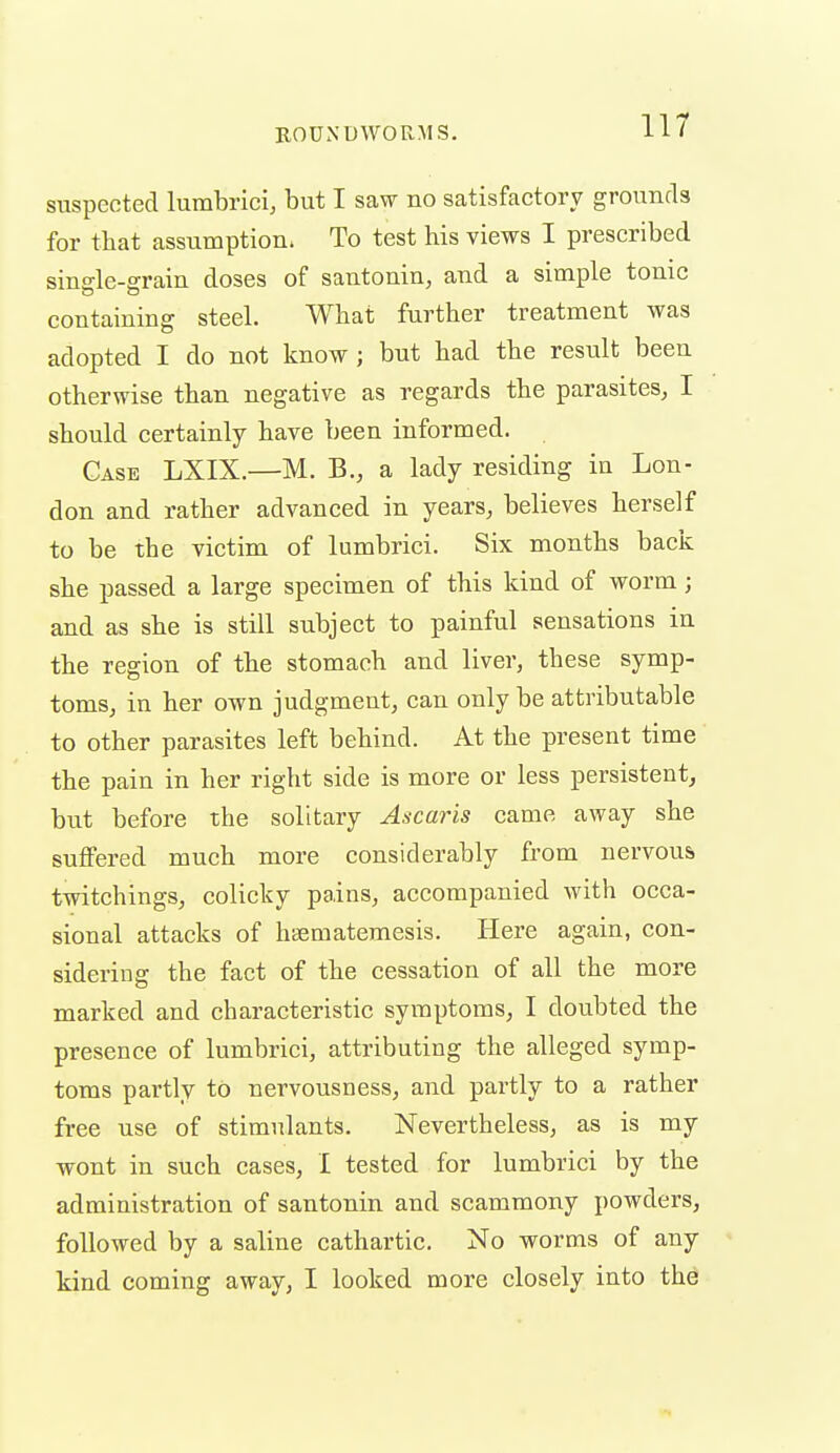 suspected lumbrici, but I saw no satisfactory grounds for that assumption. To test his views I prescribed single-grain doses of santonin, and a simple tonic containing steel. What further treatment was adopted I do not know ; but had the result been otherwise than negative as regards the parasites, I should certainly have been informed. Case LXIX.—M. B., a lady residing in Lon- don and rather advanced in years, believes herself to be the victim of lumbrici. Six months back she passed a large specimen of this kind of worm; and as she is still subject to painful sensations in the region of the stomach and liver, these symp- toms, in her own judgment, can only be attributable to other parasites left behind. At the present time the pain in her right side is more or less persistent, but before the solitary Ascaris came away she suffered much more considerably from nervous twitchings, colicky pains, accompanied with occa- sional attacks of htematemesis. Here again, con- sidering the fact of the cessation of all the more marked and characteristic symptoms, I doubted the presence of lumbrici, attributing the alleged symp- toms partly to nervousness, and partly to a rather free use of stimulants. Nevertheless, as is my wont in such cases, I tested for lumbrici by the administration of santonin and scammony powders, followed by a saline cathartic. No worms of any kind coming away, I looked more closely into the