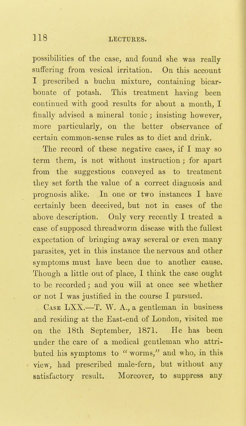 ]18 possibilities of the case, and found she was really- suffering from vesical irritation. On this account I prescribed a buchu mixture, containing bicar- bonate of potash. This treatment having been continued with good results for about a month, I finally advised a mineral tonic; insisting however, more particularly, on the better observance of certain common-sense rules as to diet and drink. The record of these negative cases, if I may so term them, is not without instruction; for apart from the suggestions conveyed as to treatment they set forth the value of a correct diagnosis and prognosis alike. In one or two instances I have certainly been deceived, but not in cases of the above description. Only very recently I treated a case of supposed threadworm disease with the fullest expectation of bringing away several or even many parasites, yet in this instance the nervous and other symptoms must have been due to another cause. Though a little out of place, I think the case ought to be recorded; and you will at once see whether or not I was justified in the course I pursued. Case LXX.—T. W. A., a gentleman in business and residing at the East-end of London, visited me on the 18th September, 1871. He has been under the care of a medical gentleman who attri- buted his symptoms to  worms,and who, in this view, had prescribed male-fern, but without any satisfactory result. Moreover, to suppress any