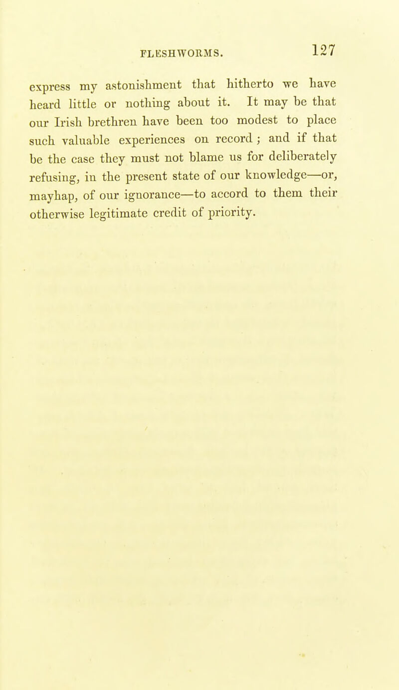 express my astonishment that hitherto we have heard little or nothing about it. It may be that our Irish brethren have been too modest to place such valuable experiences on record; and if that be the case they must not blame us for deliberately refusing, in the present state of our knowledge—or, mayhap, of our ignorance—to accord to them their otherwise legitimate credit of priority.